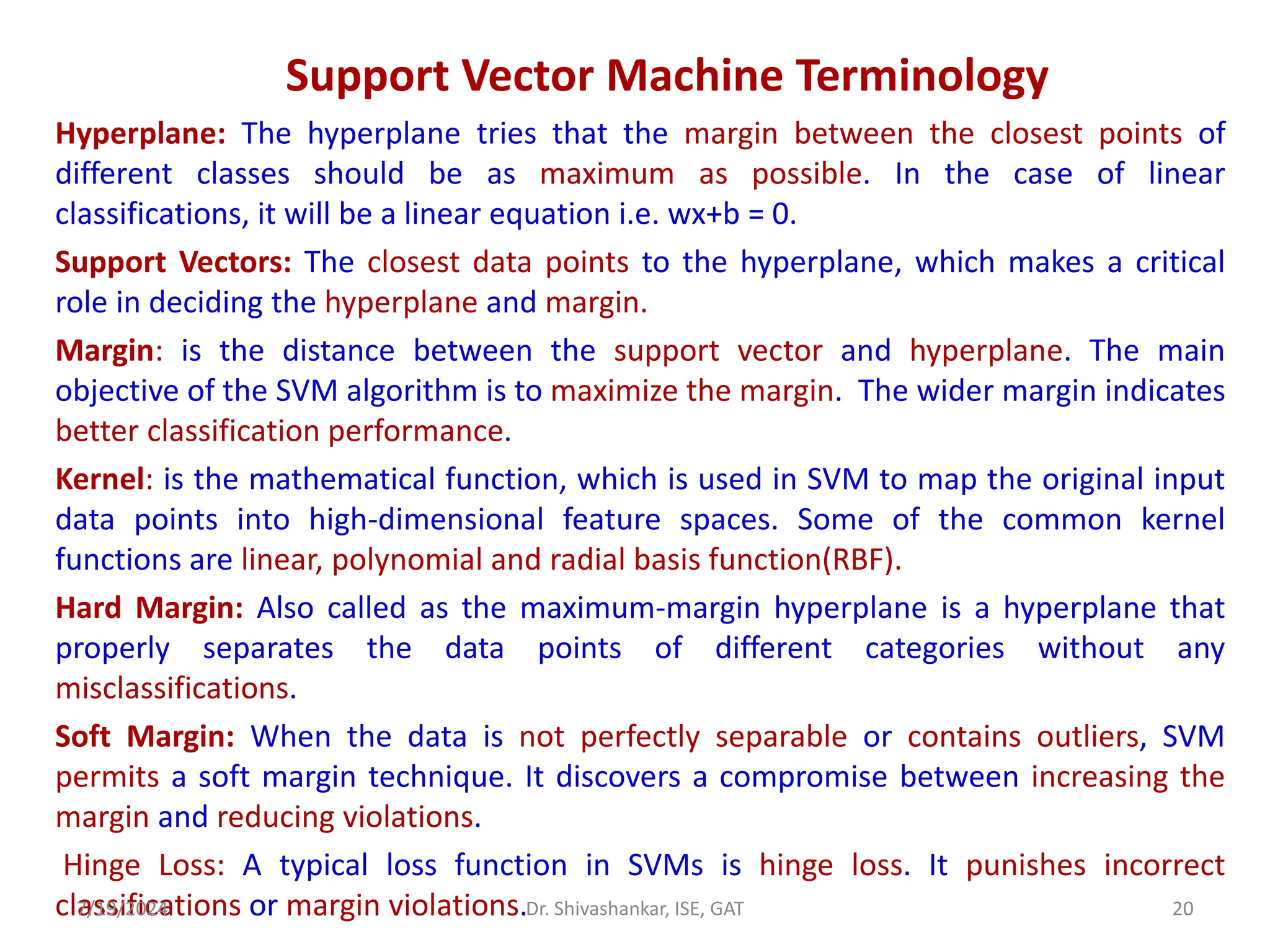 Support Vector Machine Terminology
Hyperplane: The hyperplane tries that the margin between the closest points of
different classes should be as maximum as possible. In the case of linear
classifications, it will be a linear equation i.e. wx+b = 0.
Support Vectors: The closest data points to the hyperplane, which makes a critical
role in deciding the hyperplane and margin.
Margin: is the distance between the support vector and hyperplane. The main
objective of the SVM algorithm is to maximize the margin. The wider margin indicates
better classification performance.
Kernel: is the mathematical function, which is used in SVM to map the original input
data points into high-dimensional feature spaces. Some of the common kernel
functions are linear, polynomial and radial basis function(RBF).
Hard Margin: Also called as the maximum-margin hyperplane is a hyperplane that
properly separates the data points of different categories without any
misclassifications.
Soft Margin: When the data is not perfectly separable or contains outliers, SVM
permits a soft margin technique. It discovers a compromise between increasing the
margin and reducing violations.
Hinge Loss: A typical loss function in SVMs is hinge loss. It punishes incorrect
classifications or margin violations.
7/19/2024 20
Dr. Shivashankar, ISE, GAT
 