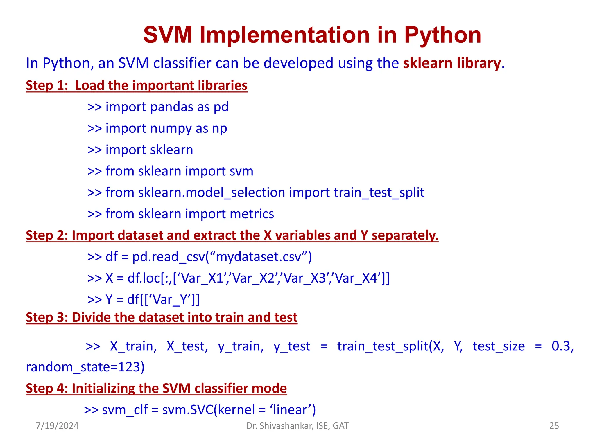 SVM Implementation in Python
In Python, an SVM classifier can be developed using the sklearn library.
Step 1: Load the important libraries
>> import pandas as pd
>> import numpy as np
>> import sklearn
>> from sklearn import svm
>> from sklearn.model_selection import train_test_split
>> from sklearn import metrics
Step 2: Import dataset and extract the X variables and Y separately.
>> df = pd.read_csv(“mydataset.csv”)
>> X = df.loc[:,[‘Var_X1’,’Var_X2’,’Var_X3’,’Var_X4’]]
>> Y = df[[‘Var_Y’]]
Step 3: Divide the dataset into train and test
>> X_train, X_test, y_train, y_test = train_test_split(X, Y, test_size = 0.3,
random_state=123)
Step 4: Initializing the SVM classifier mode
>> svm_clf = svm.SVC(kernel = ‘linear’)
7/19/2024 25
Dr. Shivashankar, ISE, GAT
 