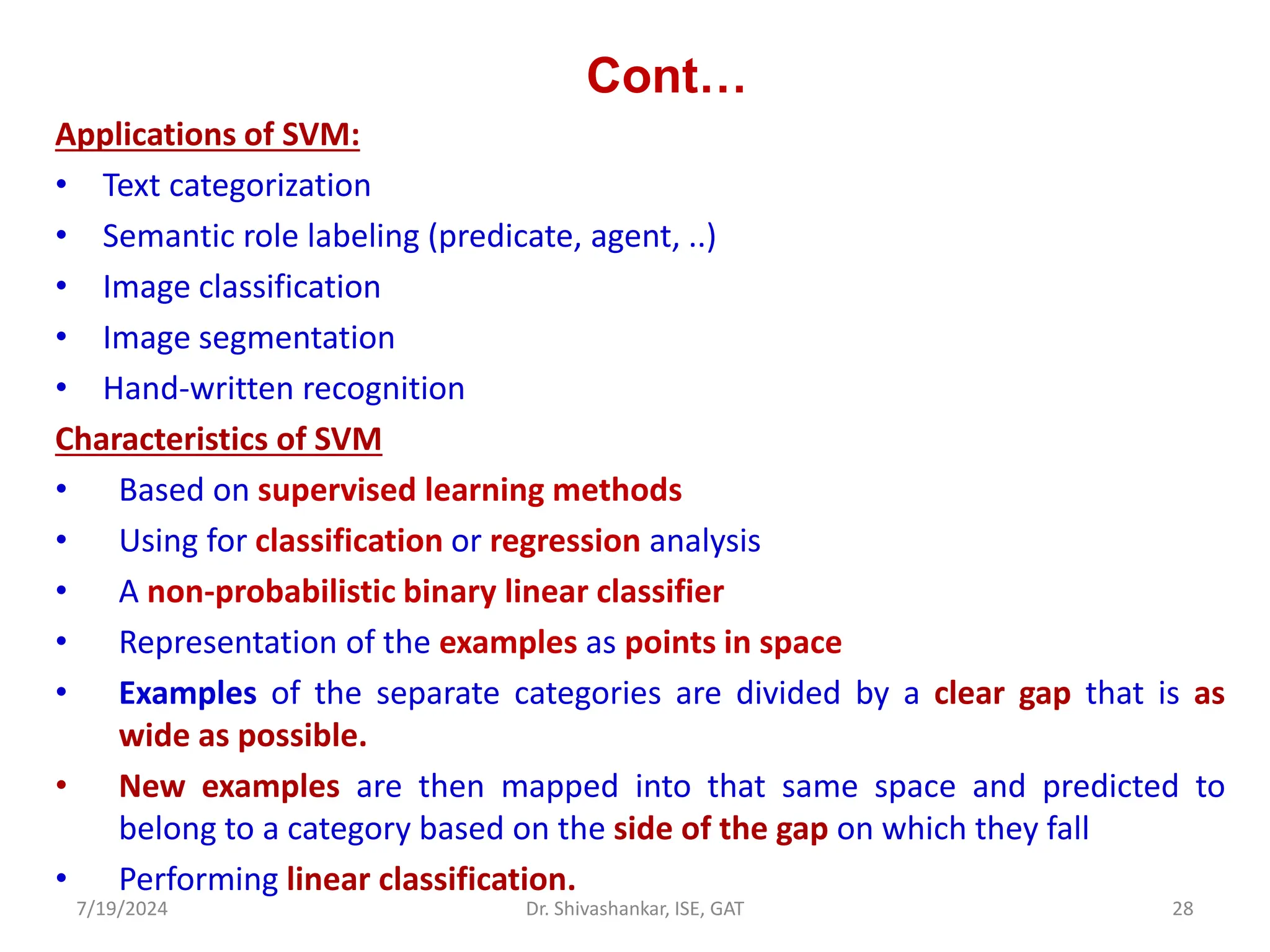 Cont…
Applications of SVM:
• Text categorization
• Semantic role labeling (predicate, agent, ..)
• Image classification
• Image segmentation
• Hand-written recognition
Characteristics of SVM
• Based on supervised learning methods
• Using for classification or regression analysis
• A non-probabilistic binary linear classifier
• Representation of the examples as points in space
• Examples of the separate categories are divided by a clear gap that is as
wide as possible.
• New examples are then mapped into that same space and predicted to
belong to a category based on the side of the gap on which they fall
• Performing linear classification.
7/19/2024 28
Dr. Shivashankar, ISE, GAT
 