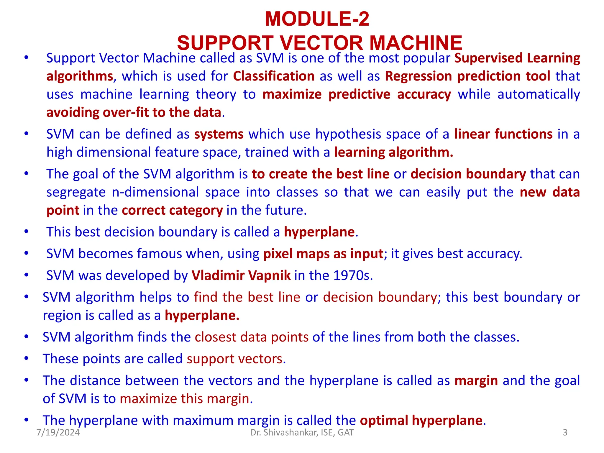 MODULE-2
SUPPORT VECTOR MACHINE
• Support Vector Machine called as SVM is one of the most popular Supervised Learning
algorithms, which is used for Classification as well as Regression prediction tool that
uses machine learning theory to maximize predictive accuracy while automatically
avoiding over-fit to the data.
• SVM can be defined as systems which use hypothesis space of a linear functions in a
high dimensional feature space, trained with a learning algorithm.
• The goal of the SVM algorithm is to create the best line or decision boundary that can
segregate n-dimensional space into classes so that we can easily put the new data
point in the correct category in the future.
• This best decision boundary is called a hyperplane.
• SVM becomes famous when, using pixel maps as input; it gives best accuracy.
• SVM was developed by Vladimir Vapnik in the 1970s.
• SVM algorithm helps to find the best line or decision boundary; this best boundary or
region is called as a hyperplane.
• SVM algorithm finds the closest data points of the lines from both the classes.
• These points are called support vectors.
• The distance between the vectors and the hyperplane is called as margin and the goal
of SVM is to maximize this margin.
• The hyperplane with maximum margin is called the optimal hyperplane.
7/19/2024 3
Dr. Shivashankar, ISE, GAT
 