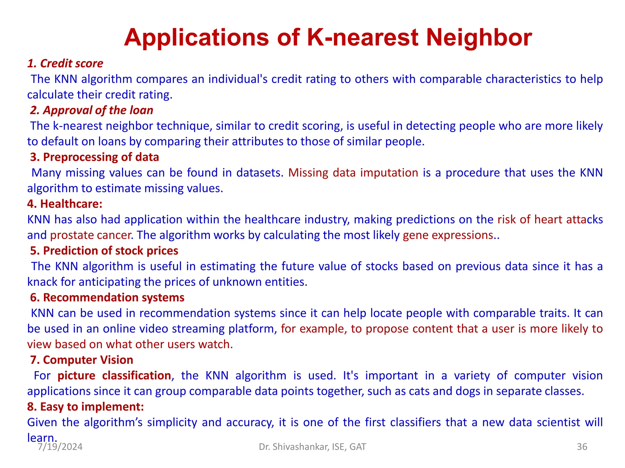 Applications of K-nearest Neighbor
1. Credit score
The KNN algorithm compares an individual's credit rating to others with comparable characteristics to help
calculate their credit rating.
2. Approval of the loan
The k-nearest neighbor technique, similar to credit scoring, is useful in detecting people who are more likely
to default on loans by comparing their attributes to those of similar people.
3. Preprocessing of data
Many missing values can be found in datasets. Missing data imputation is a procedure that uses the KNN
algorithm to estimate missing values.
4. Healthcare:
KNN has also had application within the healthcare industry, making predictions on the risk of heart attacks
and prostate cancer. The algorithm works by calculating the most likely gene expressions..
5. Prediction of stock prices
The KNN algorithm is useful in estimating the future value of stocks based on previous data since it has a
knack for anticipating the prices of unknown entities.
6. Recommendation systems
KNN can be used in recommendation systems since it can help locate people with comparable traits. It can
be used in an online video streaming platform, for example, to propose content that a user is more likely to
view based on what other users watch.
7. Computer Vision
For picture classification, the KNN algorithm is used. It's important in a variety of computer vision
applications since it can group comparable data points together, such as cats and dogs in separate classes.
8. Easy to implement:
Given the algorithm’s simplicity and accuracy, it is one of the first classifiers that a new data scientist will
learn.
7/19/2024 36
Dr. Shivashankar, ISE, GAT
 