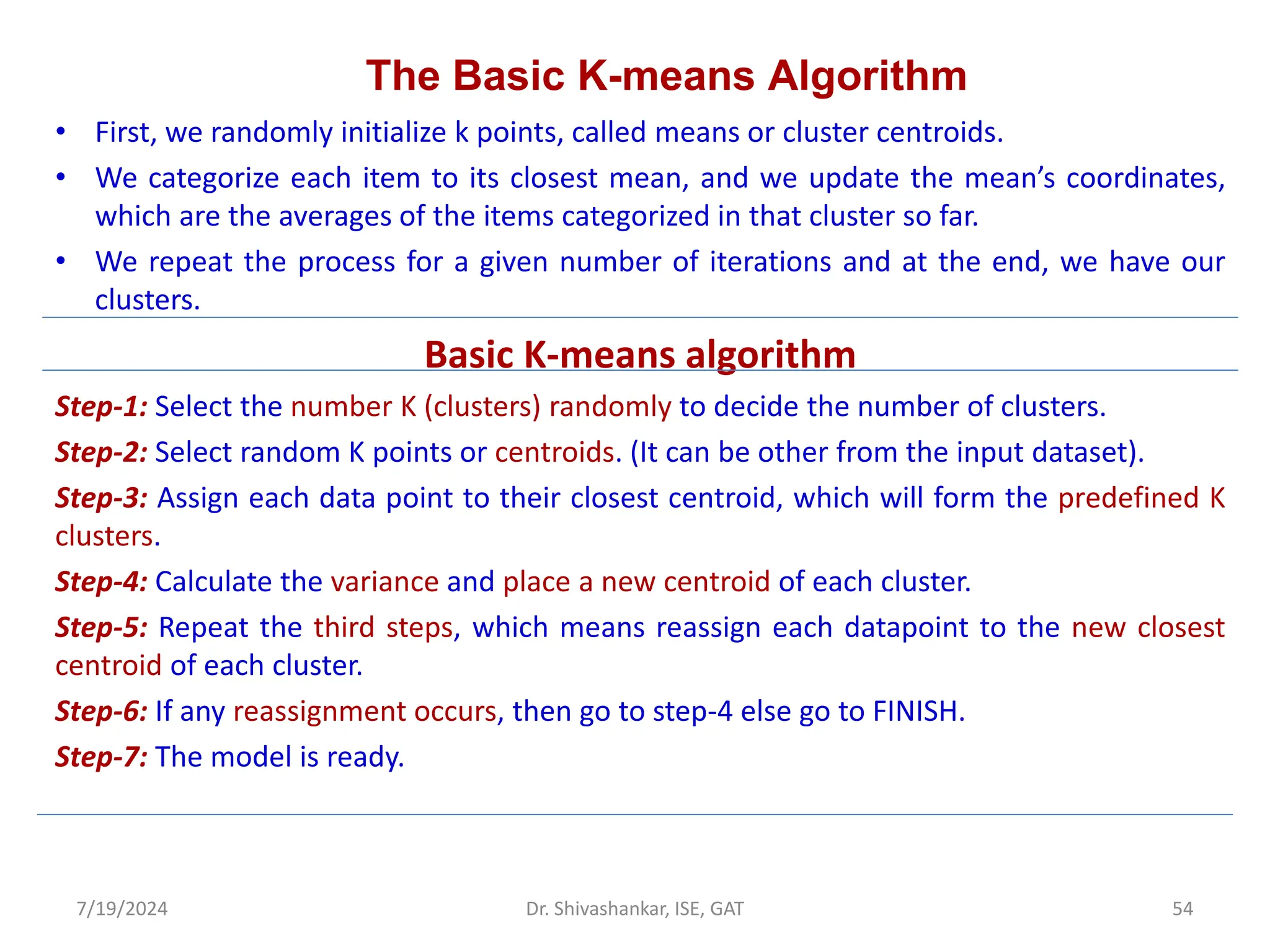 The Basic K-means Algorithm
• First, we randomly initialize k points, called means or cluster centroids.
• We categorize each item to its closest mean, and we update the mean’s coordinates,
which are the averages of the items categorized in that cluster so far.
• We repeat the process for a given number of iterations and at the end, we have our
clusters.
Basic K-means algorithm
Step-1: Select the number K (clusters) randomly to decide the number of clusters.
Step-2: Select random K points or centroids. (It can be other from the input dataset).
Step-3: Assign each data point to their closest centroid, which will form the predefined K
clusters.
Step-4: Calculate the variance and place a new centroid of each cluster.
Step-5: Repeat the third steps, which means reassign each datapoint to the new closest
centroid of each cluster.
Step-6: If any reassignment occurs, then go to step-4 else go to FINISH.
Step-7: The model is ready.
7/19/2024 54
Dr. Shivashankar, ISE, GAT
 