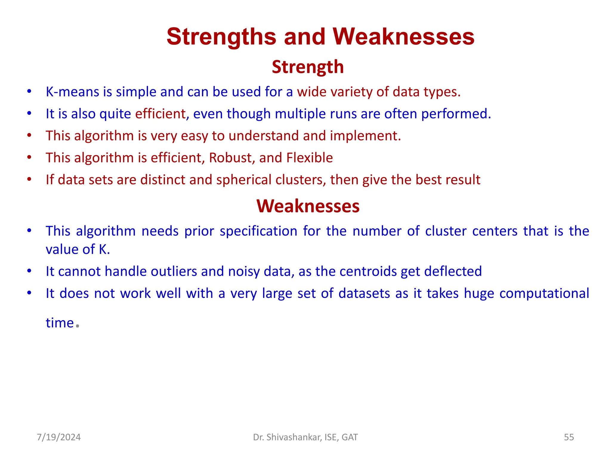 Strengths and Weaknesses
Strength
• K-means is simple and can be used for a wide variety of data types.
• It is also quite efficient, even though multiple runs are often performed.
• This algorithm is very easy to understand and implement.
• This algorithm is efficient, Robust, and Flexible
• If data sets are distinct and spherical clusters, then give the best result
Weaknesses
• This algorithm needs prior specification for the number of cluster centers that is the
value of K.
• It cannot handle outliers and noisy data, as the centroids get deflected
• It does not work well with a very large set of datasets as it takes huge computational
time.
7/19/2024 55
Dr. Shivashankar, ISE, GAT
 