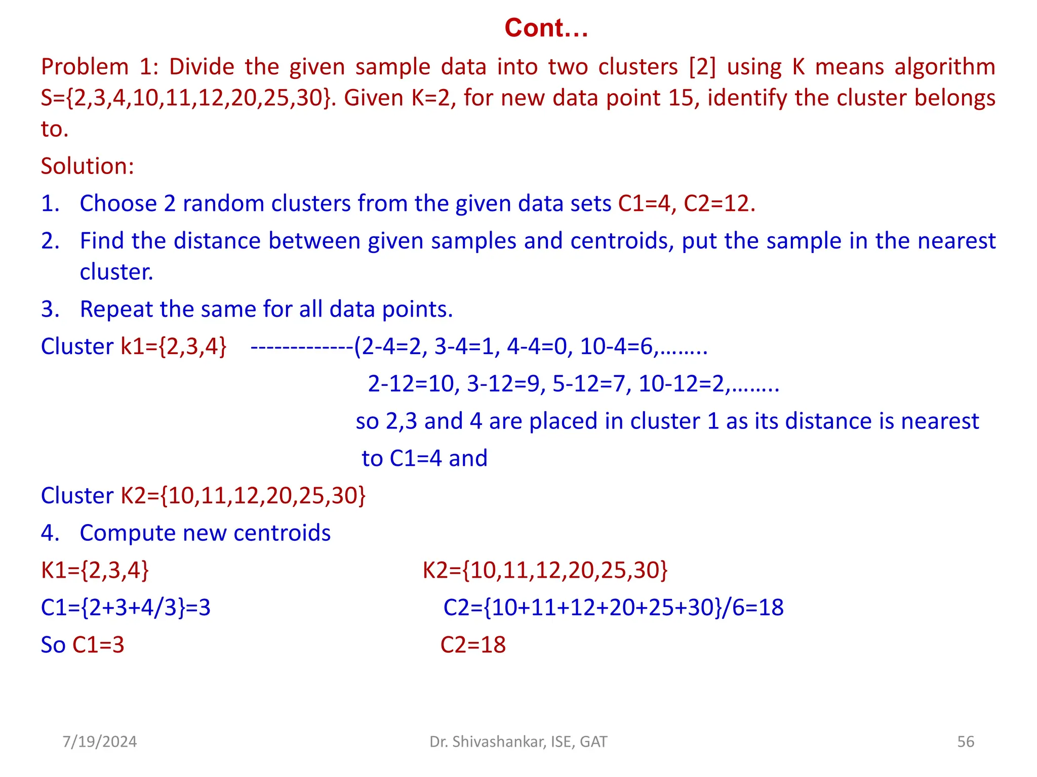 Cont…
Problem 1: Divide the given sample data into two clusters [2] using K means algorithm
S={2,3,4,10,11,12,20,25,30}. Given K=2, for new data point 15, identify the cluster belongs
to.
Solution:
1. Choose 2 random clusters from the given data sets C1=4, C2=12.
2. Find the distance between given samples and centroids, put the sample in the nearest
cluster.
3. Repeat the same for all data points.
Cluster k1={2,3,4} -------------(2-4=2, 3-4=1, 4-4=0, 10-4=6,……..
2-12=10, 3-12=9, 5-12=7, 10-12=2,……..
so 2,3 and 4 are placed in cluster 1 as its distance is nearest
to C1=4 and
Cluster K2={10,11,12,20,25,30}
4. Compute new centroids
K1={2,3,4} K2={10,11,12,20,25,30}
C1={2+3+4/3}=3 C2={10+11+12+20+25+30}/6=18
So C1=3 C2=18
7/19/2024 56
Dr. Shivashankar, ISE, GAT
 