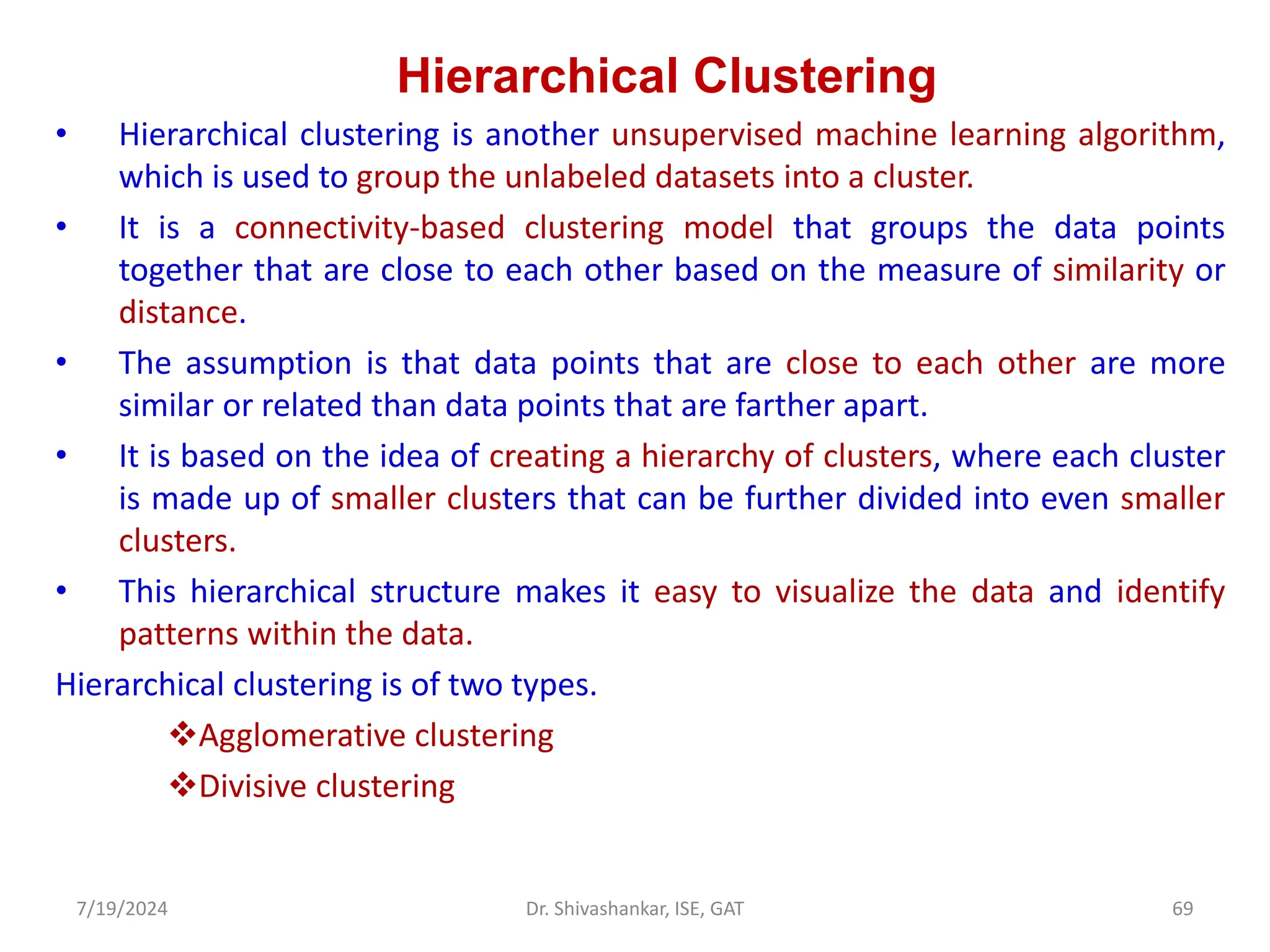 Hierarchical Clustering
• Hierarchical clustering is another unsupervised machine learning algorithm,
which is used to group the unlabeled datasets into a cluster.
• It is a connectivity-based clustering model that groups the data points
together that are close to each other based on the measure of similarity or
distance.
• The assumption is that data points that are close to each other are more
similar or related than data points that are farther apart.
• It is based on the idea of creating a hierarchy of clusters, where each cluster
is made up of smaller clusters that can be further divided into even smaller
clusters.
• This hierarchical structure makes it easy to visualize the data and identify
patterns within the data.
Hierarchical clustering is of two types.
Agglomerative clustering
Divisive clustering
7/19/2024 69
Dr. Shivashankar, ISE, GAT
 