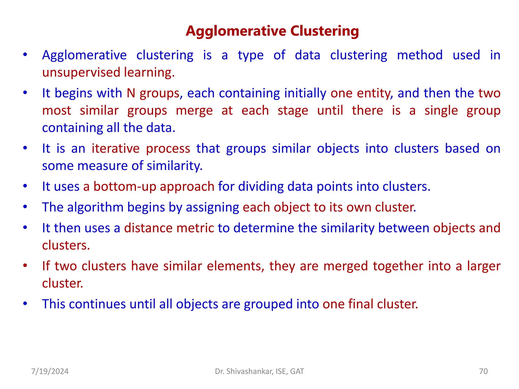 Agglomerative Clustering
• Agglomerative clustering is a type of data clustering method used in
unsupervised learning.
• It begins with N groups, each containing initially one entity, and then the two
most similar groups merge at each stage until there is a single group
containing all the data.
• It is an iterative process that groups similar objects into clusters based on
some measure of similarity.
• It uses a bottom-up approach for dividing data points into clusters.
• The algorithm begins by assigning each object to its own cluster.
• It then uses a distance metric to determine the similarity between objects and
clusters.
• If two clusters have similar elements, they are merged together into a larger
cluster.
• This continues until all objects are grouped into one final cluster.
7/19/2024 70
Dr. Shivashankar, ISE, GAT
 