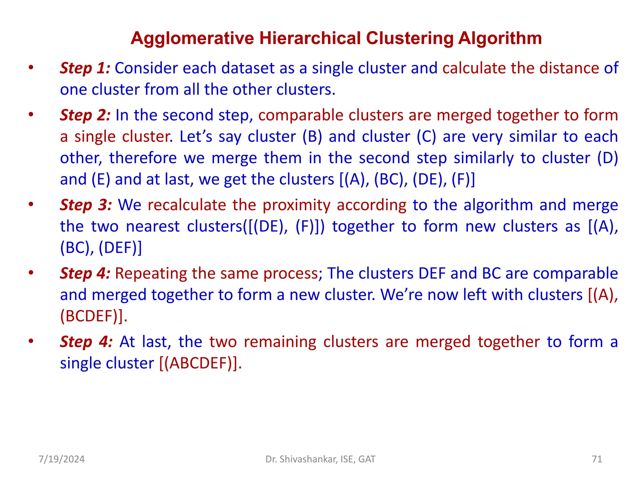 Agglomerative Hierarchical Clustering Algorithm
• Step 1: Consider each dataset as a single cluster and calculate the distance of
one cluster from all the other clusters.
• Step 2: In the second step, comparable clusters are merged together to form
a single cluster. Let’s say cluster (B) and cluster (C) are very similar to each
other, therefore we merge them in the second step similarly to cluster (D)
and (E) and at last, we get the clusters [(A), (BC), (DE), (F)]
• Step 3: We recalculate the proximity according to the algorithm and merge
the two nearest clusters([(DE), (F)]) together to form new clusters as [(A),
(BC), (DEF)]
• Step 4: Repeating the same process; The clusters DEF and BC are comparable
and merged together to form a new cluster. We’re now left with clusters [(A),
(BCDEF)].
• Step 4: At last, the two remaining clusters are merged together to form a
single cluster [(ABCDEF)].
7/19/2024 71
Dr. Shivashankar, ISE, GAT
 