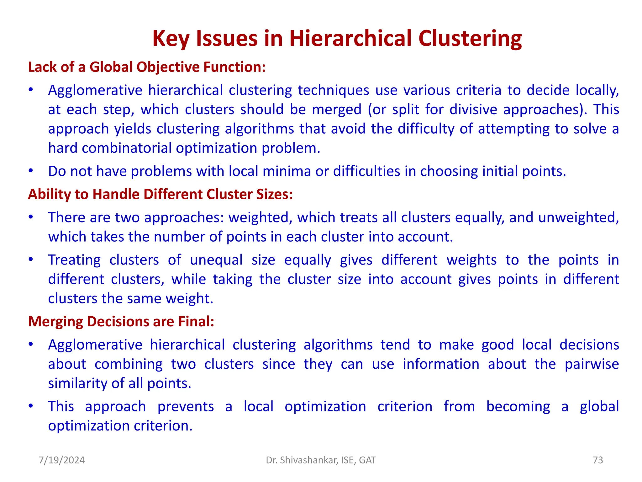 Key Issues in Hierarchical Clustering
Lack of a Global Objective Function:
• Agglomerative hierarchical clustering techniques use various criteria to decide locally,
at each step, which clusters should be merged (or split for divisive approaches). This
approach yields clustering algorithms that avoid the difficulty of attempting to solve a
hard combinatorial optimization problem.
• Do not have problems with local minima or difficulties in choosing initial points.
Ability to Handle Different Cluster Sizes:
• There are two approaches: weighted, which treats all clusters equally, and unweighted,
which takes the number of points in each cluster into account.
• Treating clusters of unequal size equally gives different weights to the points in
different clusters, while taking the cluster size into account gives points in different
clusters the same weight.
Merging Decisions are Final:
• Agglomerative hierarchical clustering algorithms tend to make good local decisions
about combining two clusters since they can use information about the pairwise
similarity of all points.
• This approach prevents a local optimization criterion from becoming a global
optimization criterion.
7/19/2024 73
Dr. Shivashankar, ISE, GAT
 