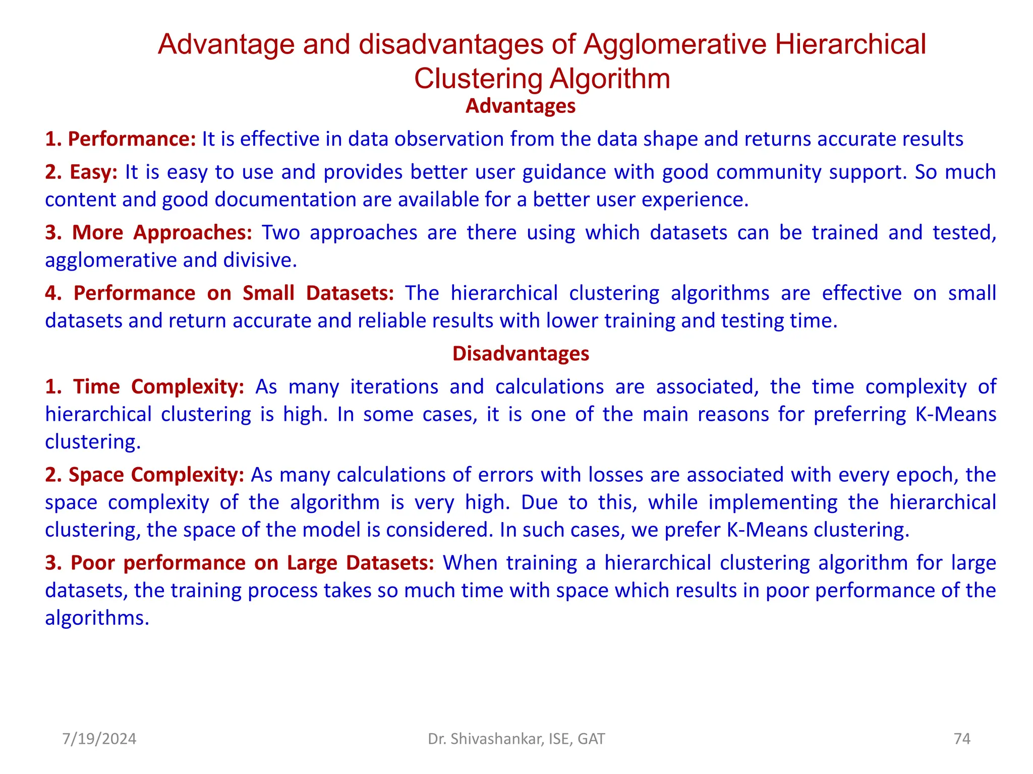 Advantage and disadvantages of Agglomerative Hierarchical
Clustering Algorithm
Advantages
1. Performance: It is effective in data observation from the data shape and returns accurate results
2. Easy: It is easy to use and provides better user guidance with good community support. So much
content and good documentation are available for a better user experience.
3. More Approaches: Two approaches are there using which datasets can be trained and tested,
agglomerative and divisive.
4. Performance on Small Datasets: The hierarchical clustering algorithms are effective on small
datasets and return accurate and reliable results with lower training and testing time.
Disadvantages
1. Time Complexity: As many iterations and calculations are associated, the time complexity of
hierarchical clustering is high. In some cases, it is one of the main reasons for preferring K-Means
clustering.
2. Space Complexity: As many calculations of errors with losses are associated with every epoch, the
space complexity of the algorithm is very high. Due to this, while implementing the hierarchical
clustering, the space of the model is considered. In such cases, we prefer K-Means clustering.
3. Poor performance on Large Datasets: When training a hierarchical clustering algorithm for large
datasets, the training process takes so much time with space which results in poor performance of the
algorithms.
7/19/2024 74
Dr. Shivashankar, ISE, GAT
 