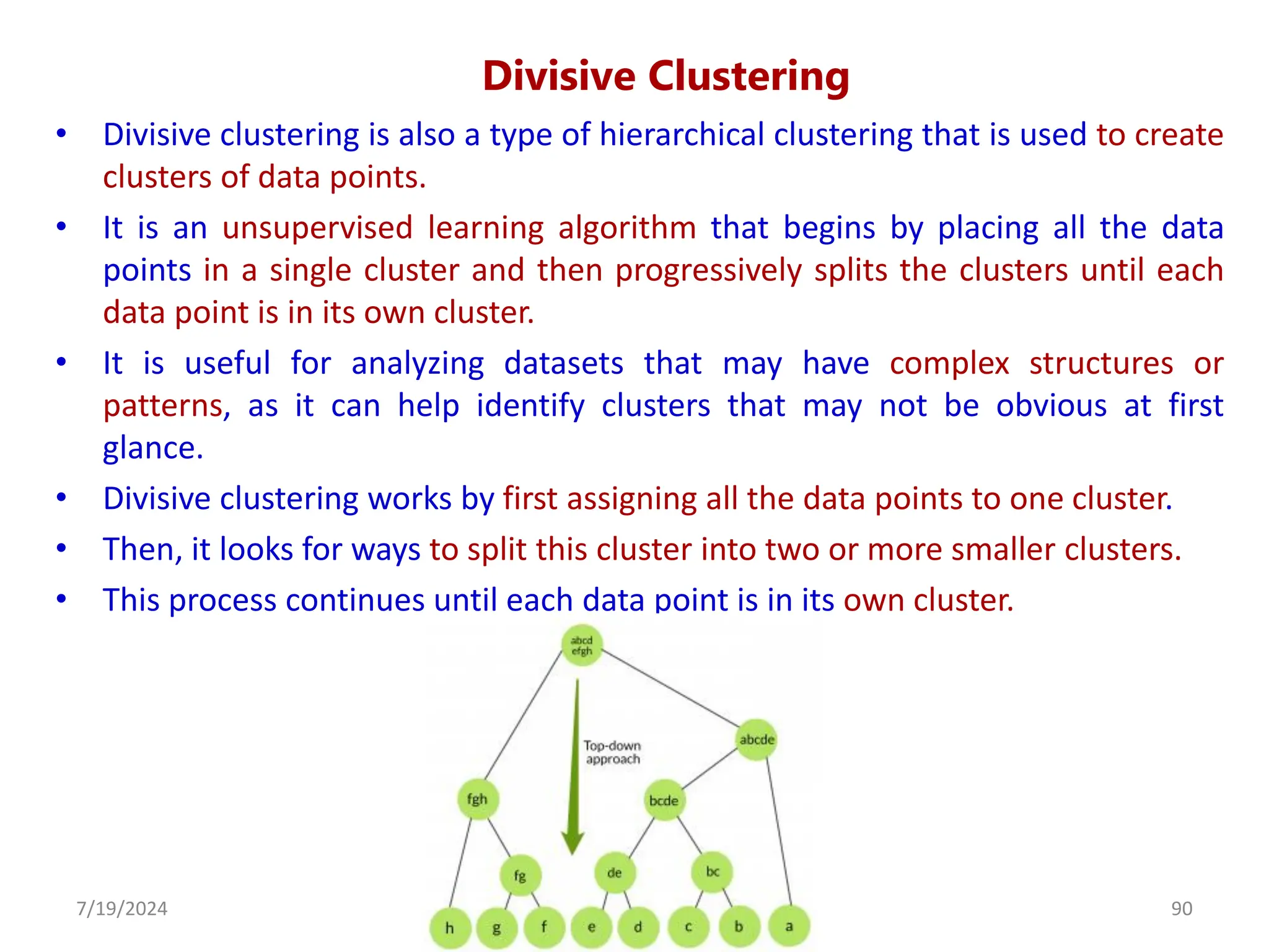 Divisive Clustering
• Divisive clustering is also a type of hierarchical clustering that is used to create
clusters of data points.
• It is an unsupervised learning algorithm that begins by placing all the data
points in a single cluster and then progressively splits the clusters until each
data point is in its own cluster.
• It is useful for analyzing datasets that may have complex structures or
patterns, as it can help identify clusters that may not be obvious at first
glance.
• Divisive clustering works by first assigning all the data points to one cluster.
• Then, it looks for ways to split this cluster into two or more smaller clusters.
• This process continues until each data point is in its own cluster.
7/19/2024 90
Dr. Shivashankar, ISE, GAT
 