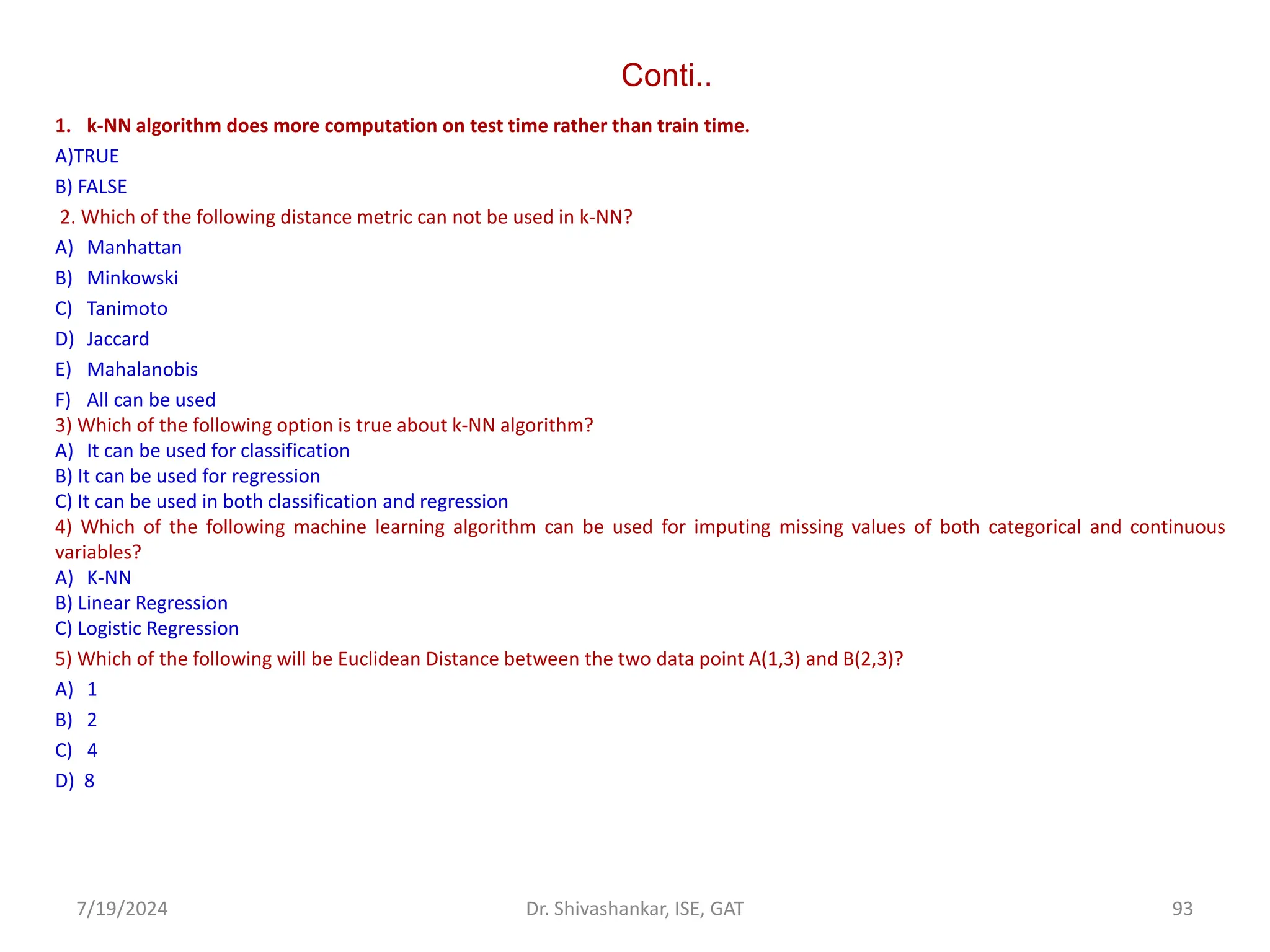 Conti..
1. k-NN algorithm does more computation on test time rather than train time.
A)TRUE
B) FALSE
2. Which of the following distance metric can not be used in k-NN?
A) Manhattan
B) Minkowski
C) Tanimoto
D) Jaccard
E) Mahalanobis
F) All can be used
3) Which of the following option is true about k-NN algorithm?
A) It can be used for classification
B) It can be used for regression
C) It can be used in both classification and regression
4) Which of the following machine learning algorithm can be used for imputing missing values of both categorical and continuous
variables?
A) K-NN
B) Linear Regression
C) Logistic Regression
5) Which of the following will be Euclidean Distance between the two data point A(1,3) and B(2,3)?
A) 1
B) 2
C) 4
D) 8
7/19/2024 93
Dr. Shivashankar, ISE, GAT
 