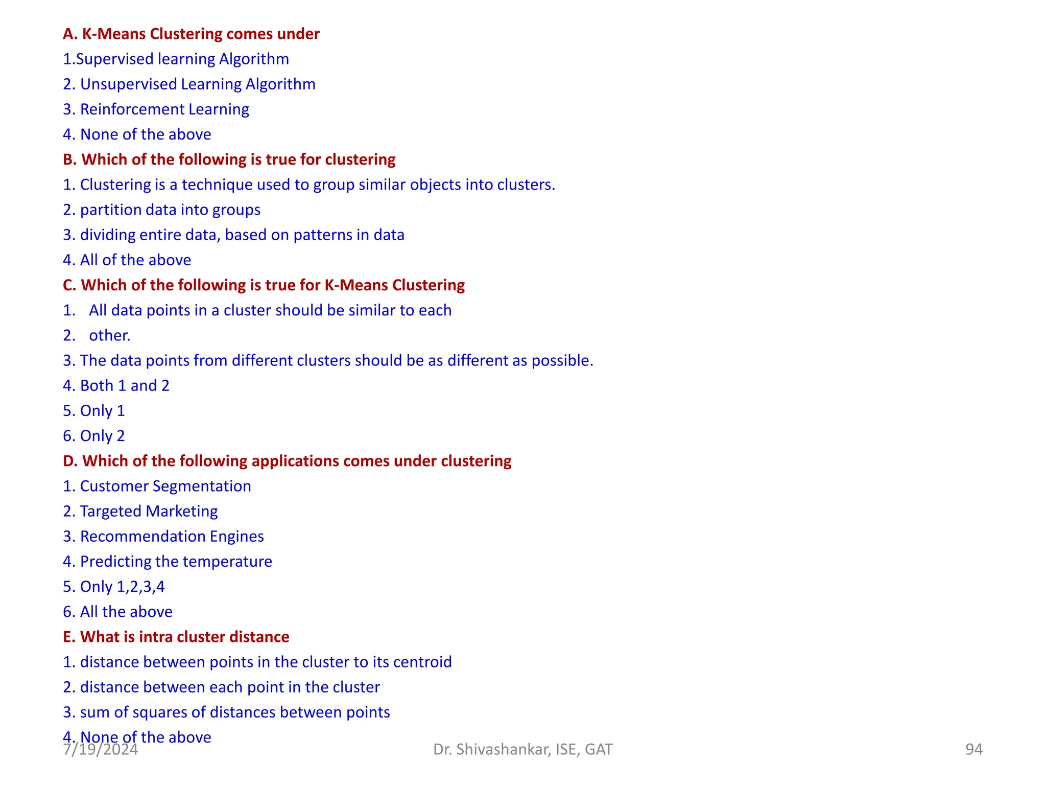 A. K-Means Clustering comes under
1.Supervised learning Algorithm
2. Unsupervised Learning Algorithm
3. Reinforcement Learning
4. None of the above
B. Which of the following is true for clustering
1. Clustering is a technique used to group similar objects into clusters.
2. partition data into groups
3. dividing entire data, based on patterns in data
4. All of the above
C. Which of the following is true for K-Means Clustering
1. All data points in a cluster should be similar to each
2. other.
3. The data points from different clusters should be as different as possible.
4. Both 1 and 2
5. Only 1
6. Only 2
D. Which of the following applications comes under clustering
1. Customer Segmentation
2. Targeted Marketing
3. Recommendation Engines
4. Predicting the temperature
5. Only 1,2,3,4
6. All the above
E. What is intra cluster distance
1. distance between points in the cluster to its centroid
2. distance between each point in the cluster
3. sum of squares of distances between points
4. None of the above
7/19/2024 94
Dr. Shivashankar, ISE, GAT
 