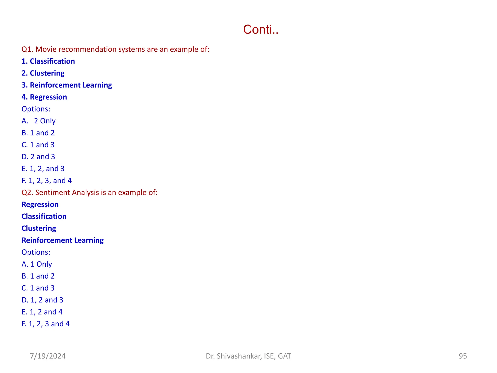 Conti..
Q1. Movie recommendation systems are an example of:
1. Classification
2. Clustering
3. Reinforcement Learning
4. Regression
Options:
A. 2 Only
B. 1 and 2
C. 1 and 3
D. 2 and 3
E. 1, 2, and 3
F. 1, 2, 3, and 4
Q2. Sentiment Analysis is an example of:
Regression
Classification
Clustering
Reinforcement Learning
Options:
A. 1 Only
B. 1 and 2
C. 1 and 3
D. 1, 2 and 3
E. 1, 2 and 4
F. 1, 2, 3 and 4
7/19/2024 95
Dr. Shivashankar, ISE, GAT
 