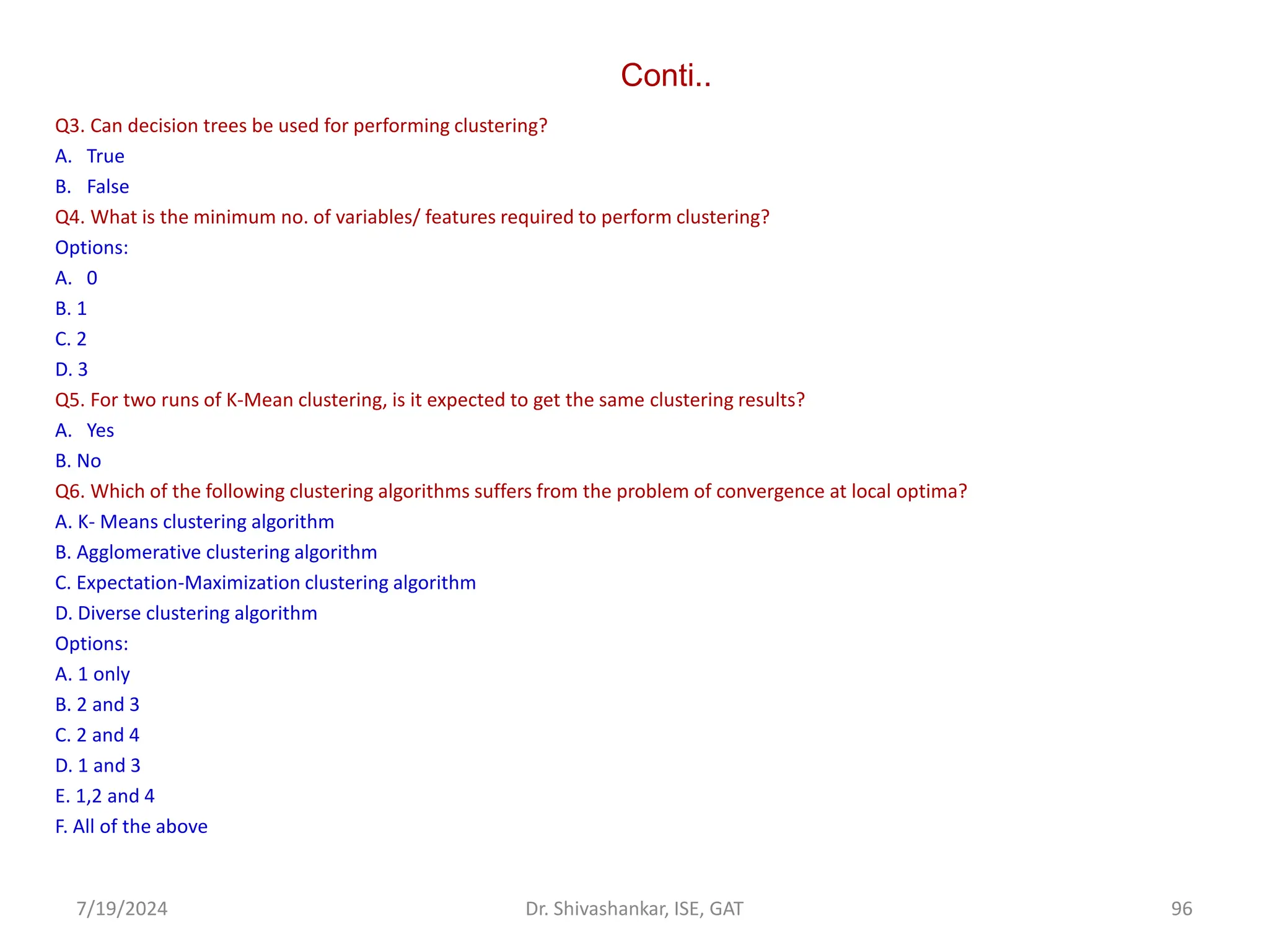 Conti..
Q3. Can decision trees be used for performing clustering?
A. True
B. False
Q4. What is the minimum no. of variables/ features required to perform clustering?
Options:
A. 0
B. 1
C. 2
D. 3
Q5. For two runs of K-Mean clustering, is it expected to get the same clustering results?
A. Yes
B. No
Q6. Which of the following clustering algorithms suffers from the problem of convergence at local optima?
A. K- Means clustering algorithm
B. Agglomerative clustering algorithm
C. Expectation-Maximization clustering algorithm
D. Diverse clustering algorithm
Options:
A. 1 only
B. 2 and 3
C. 2 and 4
D. 1 and 3
E. 1,2 and 4
F. All of the above
7/19/2024 96
Dr. Shivashankar, ISE, GAT
 
