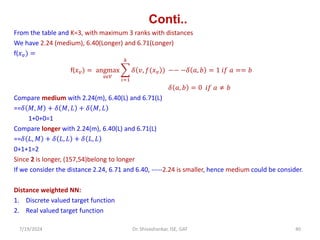 Conti..
From the table and K=3, with maximum 3 ranks with distances
We have 2.24 (medium), 6.40(Longer) and 6.71(Longer)
f(𝑥𝑣) =
f(𝑥𝑣) = angmax
𝑣𝜖𝑉
෍
𝑖=1
𝑘
𝛿 𝑣, 𝑓(𝑥𝑣 ) −− −𝛿 𝑎, 𝑏 = 1 𝑖𝑓 𝑎 == 𝑏
𝛿 𝑎, 𝑏 = 0 𝑖𝑓 𝑎 ≠ 𝑏
Compare medium with 2.24(m), 6.40(L) and 6.71(L)
==𝛿 𝑀, 𝑀 + 𝛿 𝑀, 𝐿 + 𝛿 𝑀, 𝐿
1+0+0=1
Compare longer with 2.24(m), 6.40(L) and 6.71(L)
==𝛿 𝐿, 𝑀 + 𝛿 𝐿, 𝐿 + 𝛿 𝐿, 𝐿
0+1+1=2
Since 2 is longer, (157,54)belong to longer
If we consider the distance 2.24, 6.71 and 6.40, -----2.24 is smaller, hence medium could be consider.
Distance weighted NN:
1. Discrete valued target function
2. Real valued target function
7/19/2024 40
Dr. Shivashankar, ISE, GAT
 