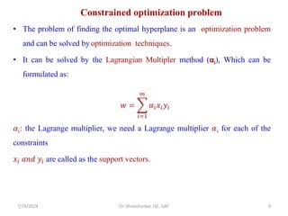 Constrained optimization problem
• The problem of finding the optimal hyperplane is an optimization problem
and can be solved by optimization techniques.
• It can be solved by the Lagrangian Multipler method (αi), Which can be
formulated as:
𝑤 = ෍
𝑖=1
𝑚
𝛼𝑖𝑥𝑖𝑦𝑖
𝛼𝑖: the Lagrange multiplier, we need a Lagrange multiplier 𝛼i for each of the
constraints
𝑥𝑖 𝑎𝑛𝑑 𝑦𝑖 are called as the support vectors.
7/19/2024 9
Dr. Shivashankar, ISE, GAT
 