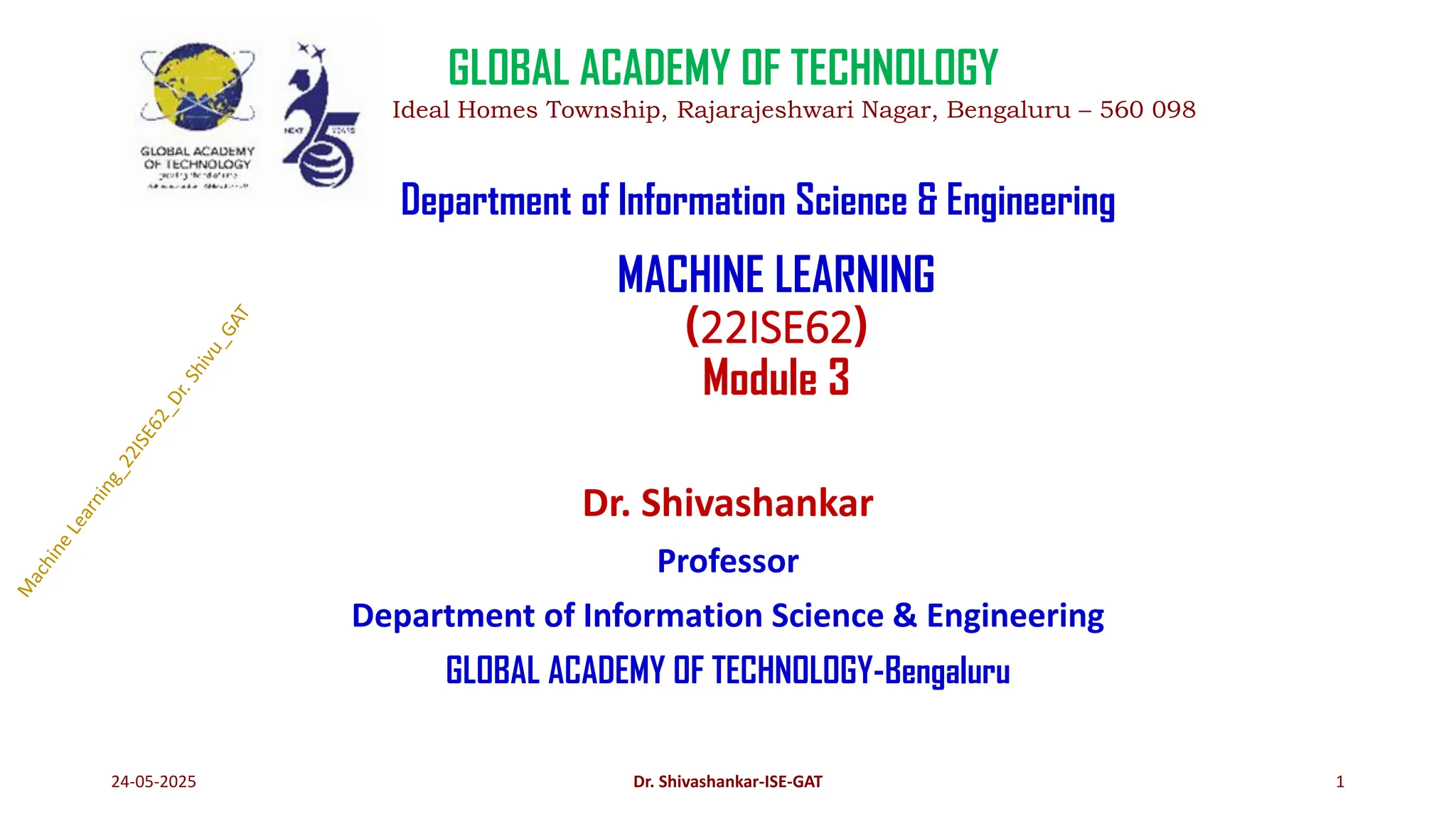 MACHINE LEARNING
(22ISE62)
Module 3
Dr. Shivashankar
Professor
Department of Information Science & Engineering
GLOBAL ACADEMY OF TECHNOLOGY-Bengaluru
24-05-2025 1
GLOBAL ACADEMY OF TECHNOLOGY
Ideal Homes Township, Rajarajeshwari Nagar, Bengaluru – 560 098
Department of Information Science & Engineering
Dr. Shivashankar-ISE-GAT
 