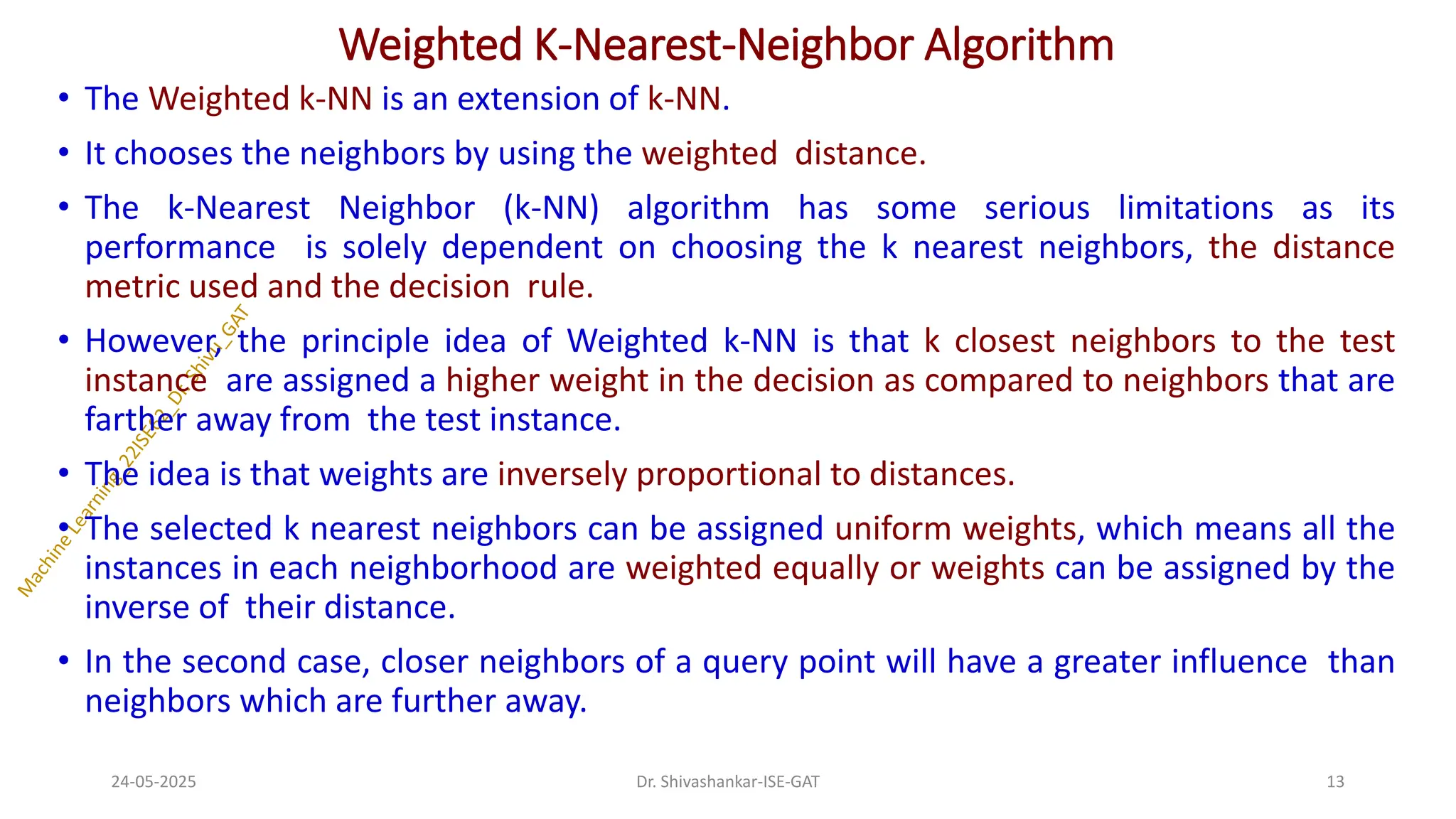 Weighted K-Nearest-Neighbor Algorithm
• The Weighted k-NN is an extension of k-NN.
• It chooses the neighbors by using the weighted distance.
• The k-Nearest Neighbor (k-NN) algorithm has some serious limitations as its
performance is solely dependent on choosing the k nearest neighbors, the distance
metric used and the decision rule.
• However, the principle idea of Weighted k-NN is that k closest neighbors to the test
instance are assigned a higher weight in the decision as compared to neighbors that are
farther away from the test instance.
• The idea is that weights are inversely proportional to distances.
• The selected k nearest neighbors can be assigned uniform weights, which means all the
instances in each neighborhood are weighted equally or weights can be assigned by the
inverse of their distance.
• In the second case, closer neighbors of a query point will have a greater influence than
neighbors which are further away.
24-05-2025 13
Dr. Shivashankar-ISE-GAT
 