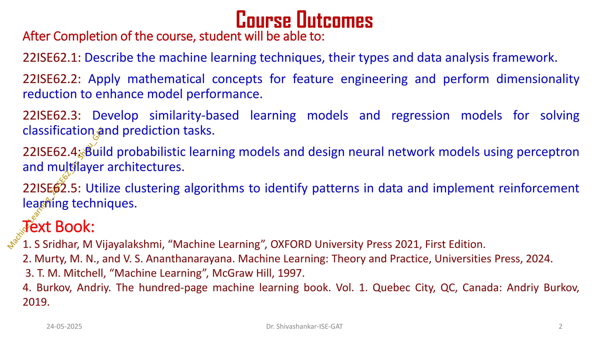 Course Outcomes
After Completion of the course, student will be able to:
22ISE62.1: Describe the machine learning techniques, their types and data analysis framework.
22ISE62.2: Apply mathematical concepts for feature engineering and perform dimensionality
reduction to enhance model performance.
22ISE62.3: Develop similarity-based learning models and regression models for solving
classification and prediction tasks.
22ISE62.4: Build probabilistic learning models and design neural network models using perceptron
and multilayer architectures.
22ISE62.5: Utilize clustering algorithms to identify patterns in data and implement reinforcement
learning techniques.
Text Book:
1. S Sridhar, M Vijayalakshmi, “Machine Learning”, OXFORD University Press 2021, First Edition.
2. Murty, M. N., and V. S. Ananthanarayana. Machine Learning: Theory and Practice, Universities Press, 2024.
3. T. M. Mitchell, “Machine Learning”, McGraw Hill, 1997.
4. Burkov, Andriy. The hundred-page machine learning book. Vol. 1. Quebec City, QC, Canada: Andriy Burkov,
2019.
24-05-2025 2
Dr. Shivashankar-ISE-GAT
 