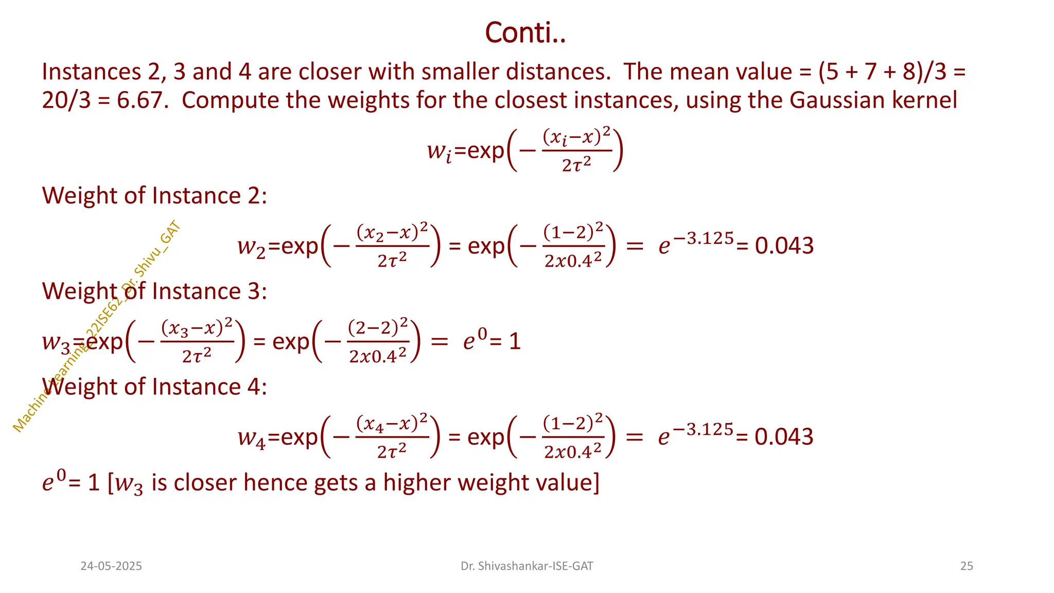 Conti..
Instances 2, 3 and 4 are closer with smaller distances. The mean value = (5 + 7 + 8)/3 =
20/3 = 6.67. Compute the weights for the closest instances, using the Gaussian kernel
𝑤𝑖=exp −
𝑥𝑖−𝑥 2
2𝜏2
Weight of Instance 2:
𝑤2=exp −
𝑥2−𝑥 2
2𝜏2 = exp −
1−2 2
2𝑥0.42 = 𝑒−3.125= 0.043
Weight of Instance 3:
𝑤3=exp −
𝑥3−𝑥 2
2𝜏2 = exp −
2−2 2
2𝑥0.42 = 𝑒0= 1
Weight of Instance 4:
𝑤4=exp −
𝑥4−𝑥 2
2𝜏2 = exp −
1−2 2
2𝑥0.42 = 𝑒−3.125= 0.043
𝑒0
= 1 [𝑤3 is closer hence gets a higher weight value]
24-05-2025 25
Dr. Shivashankar-ISE-GAT
 