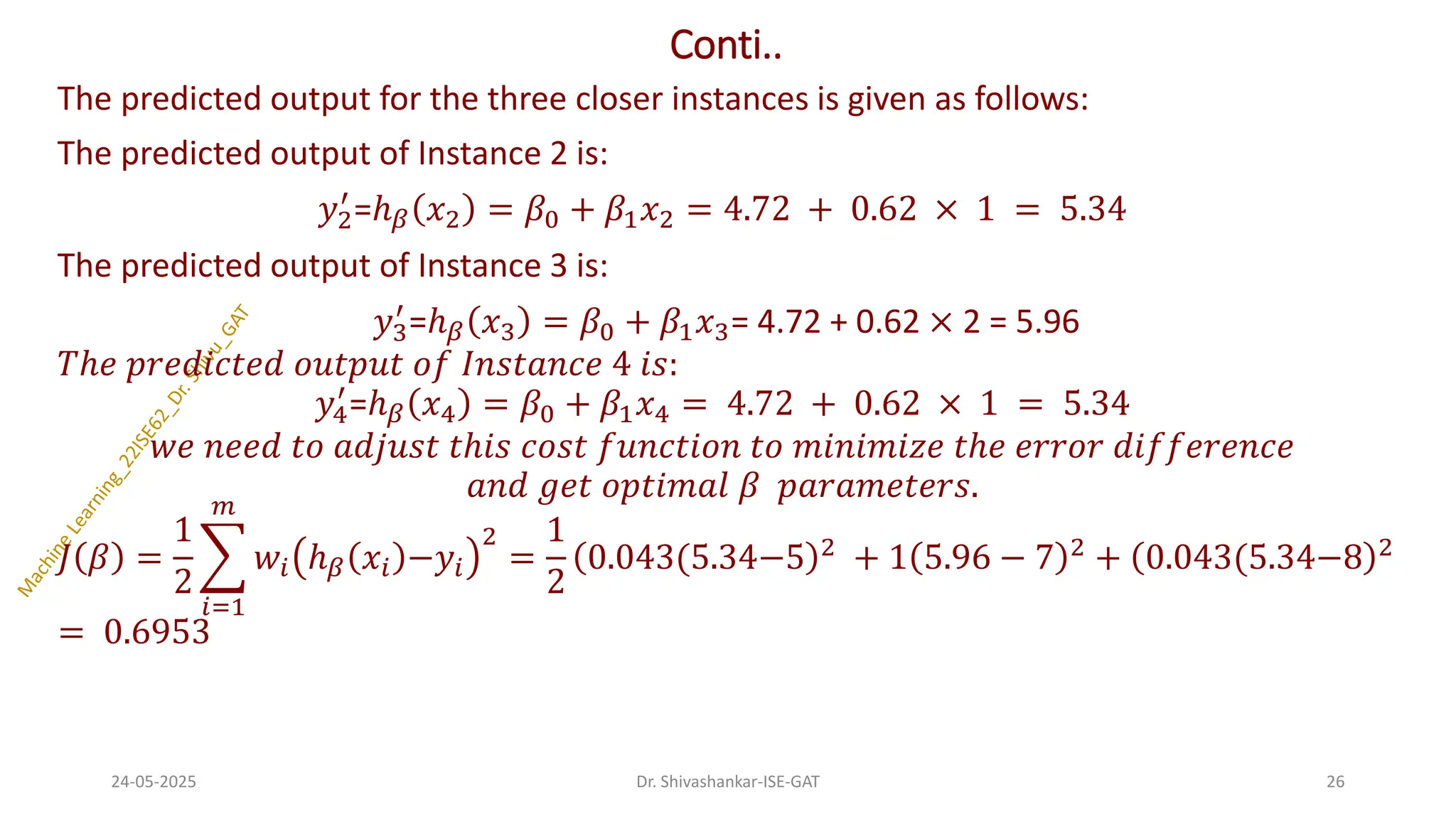 Conti..
The predicted output for the three closer instances is given as follows:
The predicted output of Instance 2 is:
𝑦2
′
=ℎ𝛽 𝑥2 = 𝛽0 + 𝛽1𝑥2 = 4.72 + 0.62 × 1 = 5.34
The predicted output of Instance 3 is:
𝑦3
′
=ℎ𝛽 𝑥3 = 𝛽0 + 𝛽1𝑥3= 4.72 + 0.62 × 2 = 5.96
𝑇ℎ𝑒 𝑝𝑟𝑒𝑑𝑖𝑐𝑡𝑒𝑑 𝑜𝑢𝑡𝑝𝑢𝑡 𝑜𝑓 𝐼𝑛𝑠𝑡𝑎𝑛𝑐𝑒 4 𝑖𝑠:
𝑦4
′
=ℎ𝛽 𝑥4 = 𝛽0 + 𝛽1𝑥4 = 4.72 + 0.62 × 1 = 5.34
𝑤𝑒 𝑛𝑒𝑒𝑑 𝑡𝑜 𝑎𝑑𝑗𝑢𝑠𝑡 𝑡ℎ𝑖𝑠 𝑐𝑜𝑠𝑡 𝑓𝑢𝑛𝑐𝑡𝑖𝑜𝑛 𝑡𝑜 𝑚𝑖𝑛𝑖𝑚𝑖𝑧𝑒 𝑡ℎ𝑒 𝑒𝑟𝑟𝑜𝑟 𝑑𝑖𝑓𝑓𝑒𝑟𝑒𝑛𝑐𝑒
𝑎𝑛𝑑 𝑔𝑒𝑡 𝑜𝑝𝑡𝑖𝑚𝑎𝑙 𝛽 𝑝𝑎𝑟𝑎𝑚𝑒𝑡𝑒𝑟𝑠.
𝐽 𝛽 =
1
2
෍
𝑖=1
𝑚
𝑤𝑖 ℎ𝛽 𝑥𝑖 −𝑦𝑖
2
=
1
2
0.043(5.34−5 2 + 1 5.96 − 7 2 + 0.043(5.34−8 2
= 0.6953
24-05-2025 26
Dr. Shivashankar-ISE-GAT
 