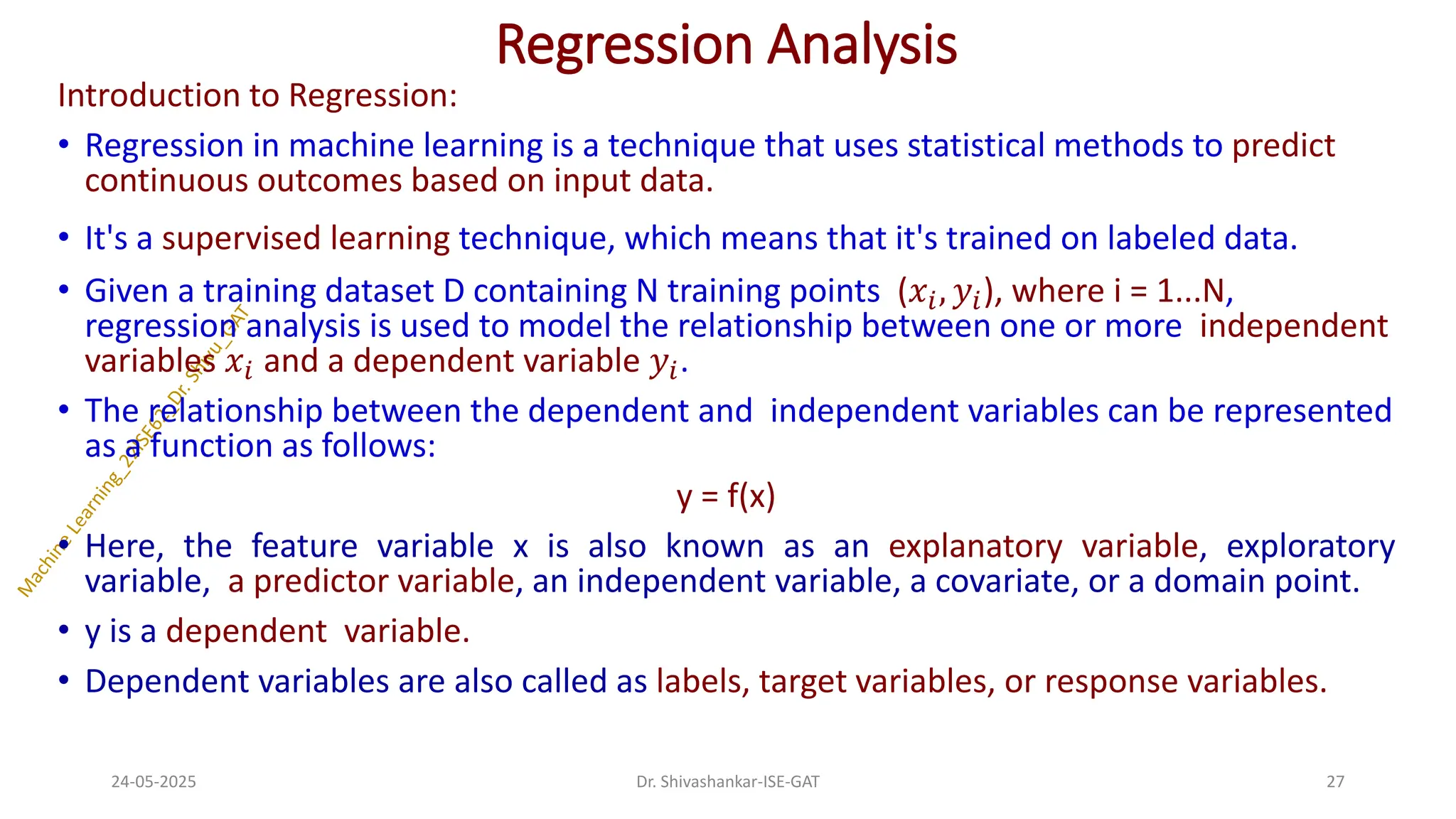 Regression Analysis
Introduction to Regression:
• Regression in machine learning is a technique that uses statistical methods to predict
continuous outcomes based on input data.
• It's a supervised learning technique, which means that it's trained on labeled data.
• Given a training dataset D containing N training points (𝑥𝑖, 𝑦𝑖), where i = 1...N,
regression analysis is used to model the relationship between one or more independent
variables 𝑥𝑖 and a dependent variable 𝑦𝑖.
• The relationship between the dependent and independent variables can be represented
as a function as follows:
y = f(x)
• Here, the feature variable x is also known as an explanatory variable, exploratory
variable, a predictor variable, an independent variable, a covariate, or a domain point.
• y is a dependent variable.
• Dependent variables are also called as labels, target variables, or response variables.
24-05-2025 27
Dr. Shivashankar-ISE-GAT
 
