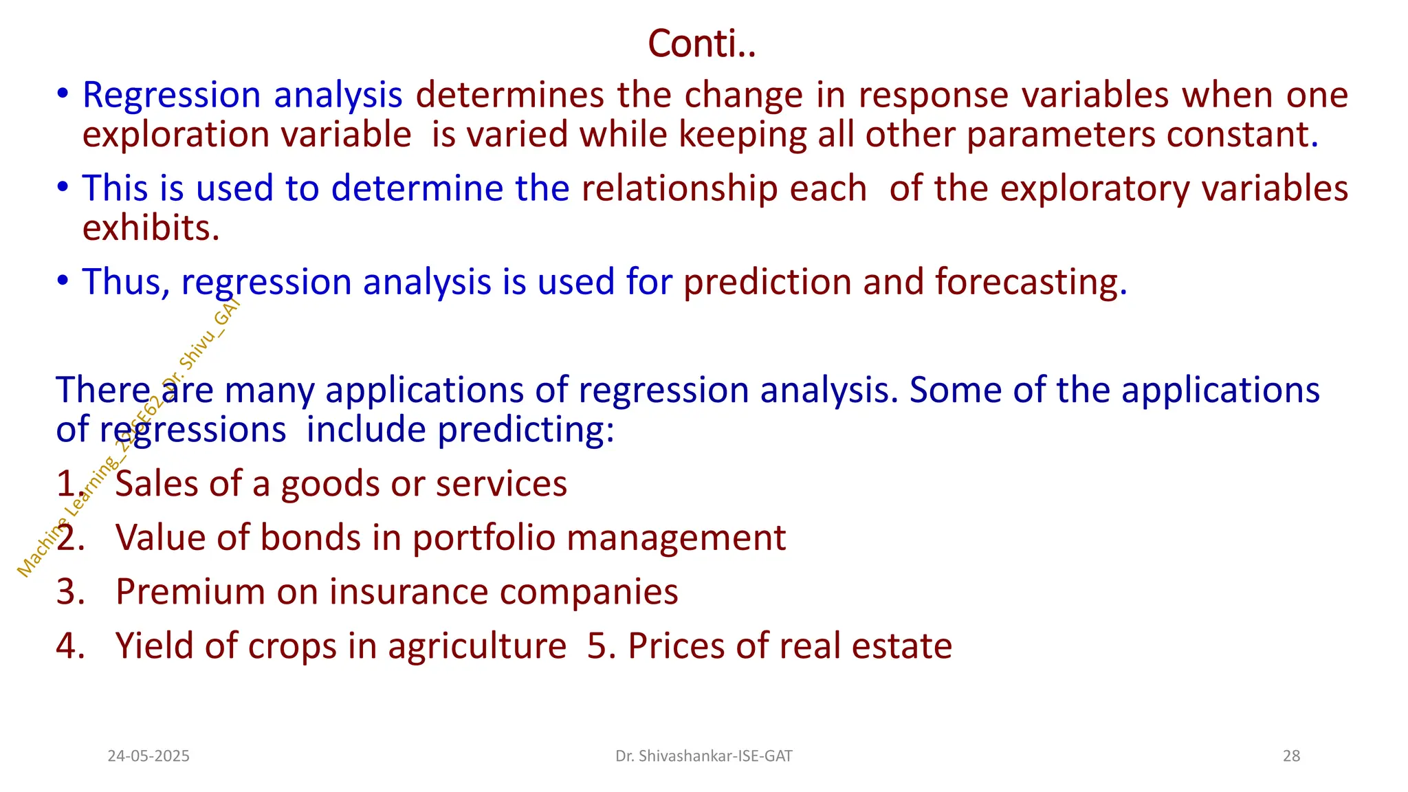 Conti..
• Regression analysis determines the change in response variables when one
exploration variable is varied while keeping all other parameters constant.
• This is used to determine the relationship each of the exploratory variables
exhibits.
• Thus, regression analysis is used for prediction and forecasting.
There are many applications of regression analysis. Some of the applications
of regressions include predicting:
1. Sales of a goods or services
2. Value of bonds in portfolio management
3. Premium on insurance companies
4. Yield of crops in agriculture 5. Prices of real estate
24-05-2025 28
Dr. Shivashankar-ISE-GAT
 