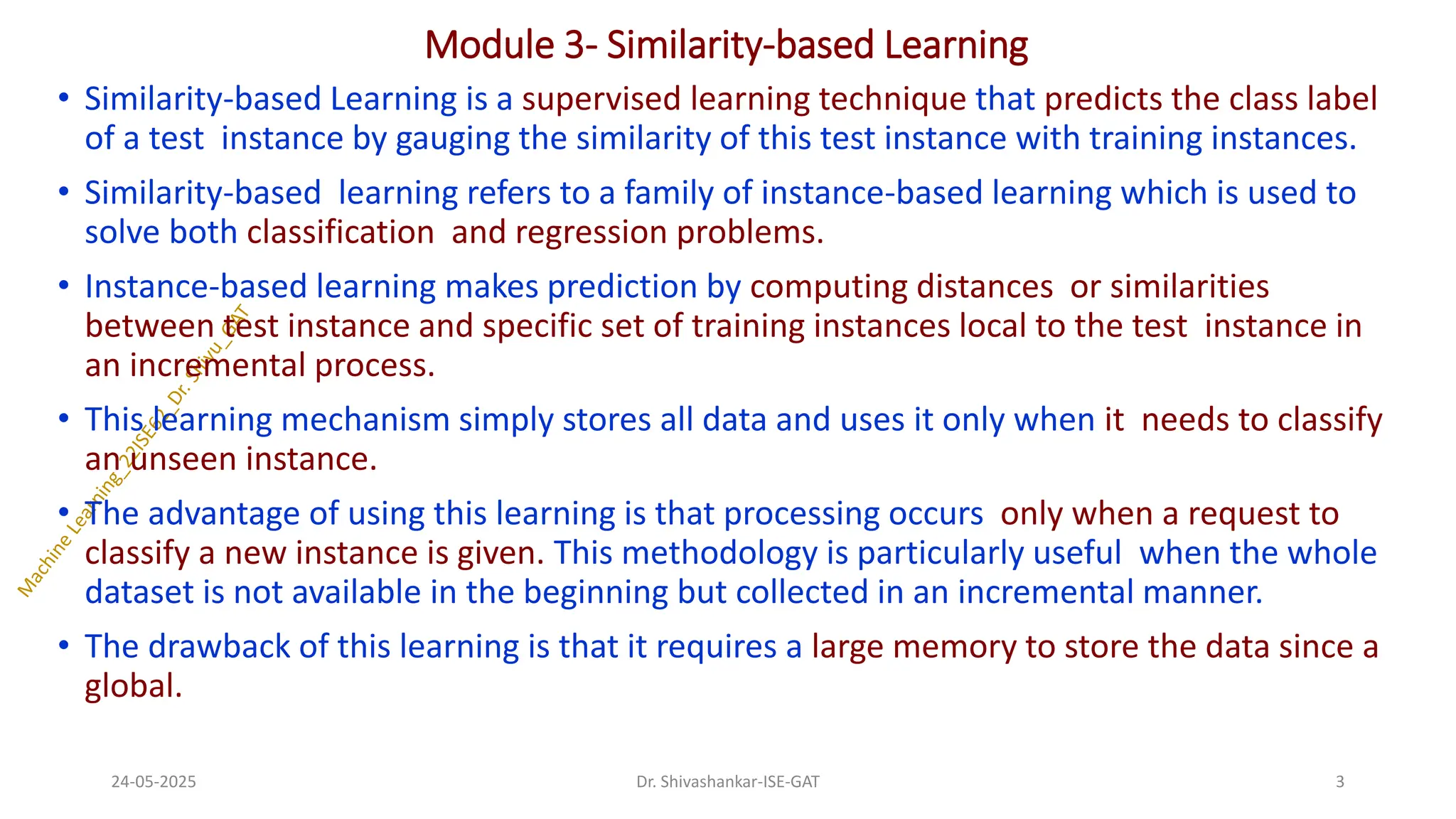 Module 3- Similarity-based Learning
• Similarity-based Learning is a supervised learning technique that predicts the class label
of a test instance by gauging the similarity of this test instance with training instances.
• Similarity-based learning refers to a family of instance-based learning which is used to
solve both classification and regression problems.
• Instance-based learning makes prediction by computing distances or similarities
between test instance and specific set of training instances local to the test instance in
an incremental process.
• This learning mechanism simply stores all data and uses it only when it needs to classify
an unseen instance.
• The advantage of using this learning is that processing occurs only when a request to
classify a new instance is given. This methodology is particularly useful when the whole
dataset is not available in the beginning but collected in an incremental manner.
• The drawback of this learning is that it requires a large memory to store the data since a
global.
24-05-2025 3
Dr. Shivashankar-ISE-GAT
 