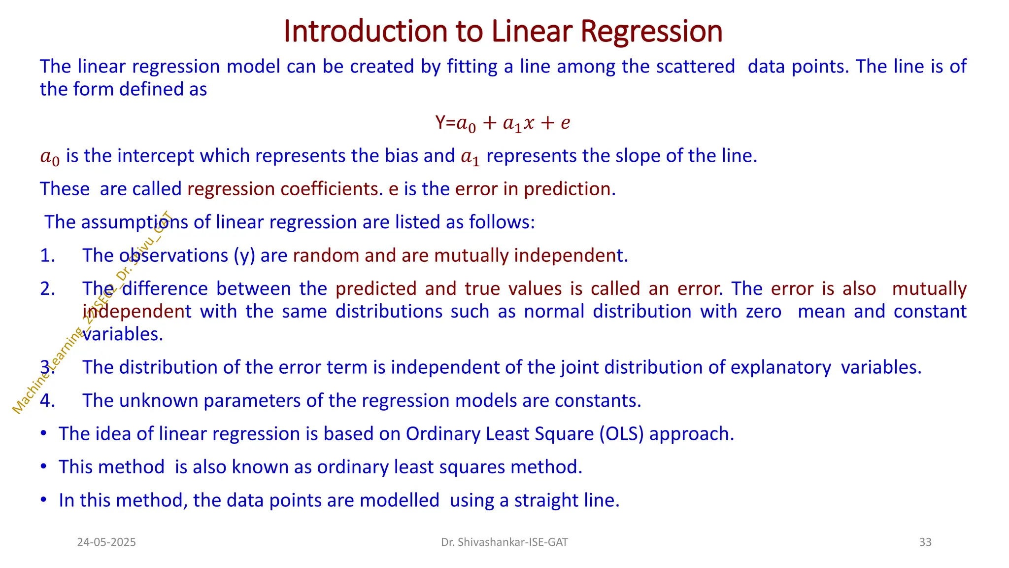 Introduction to Linear Regression
The linear regression model can be created by fitting a line among the scattered data points. The line is of
the form defined as
Y=𝑎0 + 𝑎1𝑥 + 𝑒
𝑎0 is the intercept which represents the bias and 𝑎1 represents the slope of the line.
These are called regression coefficients. e is the error in prediction.
The assumptions of linear regression are listed as follows:
1. The observations (y) are random and are mutually independent.
2. The difference between the predicted and true values is called an error. The error is also mutually
independent with the same distributions such as normal distribution with zero mean and constant
variables.
3. The distribution of the error term is independent of the joint distribution of explanatory variables.
4. The unknown parameters of the regression models are constants.
• The idea of linear regression is based on Ordinary Least Square (OLS) approach.
• This method is also known as ordinary least squares method.
• In this method, the data points are modelled using a straight line.
24-05-2025 33
Dr. Shivashankar-ISE-GAT
 