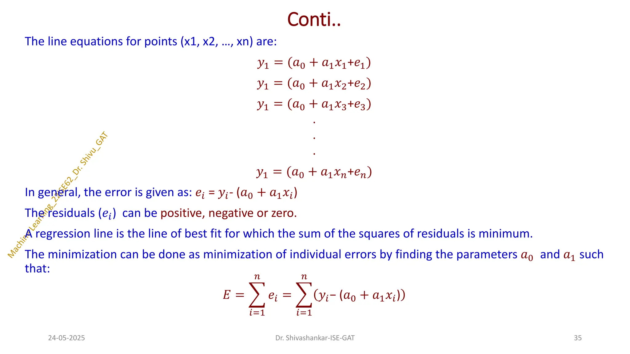 Conti..
The line equations for points (x1, x2, …, xn) are:
𝑦1 = (𝑎0 + 𝑎1𝑥1+𝑒1)
𝑦1 = (𝑎0 + 𝑎1𝑥2+𝑒2)
𝑦1 = (𝑎0 + 𝑎1𝑥3+𝑒3)
.
.
.
𝑦1 = (𝑎0 + 𝑎1𝑥𝑛+𝑒𝑛)
In general, the error is given as: 𝑒𝑖 = 𝑦𝑖- (𝑎0 + 𝑎1𝑥𝑖)
The residuals (𝑒𝑖) can be positive, negative or zero.
A regression line is the line of best fit for which the sum of the squares of residuals is minimum.
The minimization can be done as minimization of individual errors by finding the parameters 𝑎0 and 𝑎1 such
that:
𝐸 = ෍
𝑖=1
𝑛
𝑒𝑖 = ෍
𝑖=1
𝑛
𝑦𝑖− (𝑎0 + 𝑎1𝑥𝑖)
24-05-2025 35
Dr. Shivashankar-ISE-GAT
 