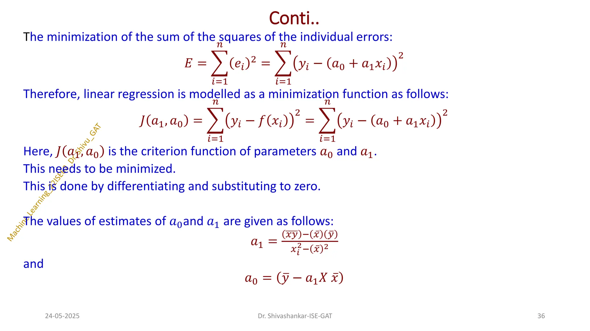 Conti..
The minimization of the sum of the squares of the individual errors:
𝐸 = ෍
𝑖=1
𝑛
𝑒𝑖
2
= ෍
𝑖=1
𝑛
𝑦𝑖 − 𝑎0 + 𝑎1𝑥𝑖
2
Therefore, linear regression is modelled as a minimization function as follows:
𝐽 𝑎1, 𝑎0 = ෍
𝑖=1
𝑛
𝑦𝑖 − 𝑓 𝑥𝑖
2
= ෍
𝑖=1
𝑛
𝑦𝑖 − 𝑎0 + 𝑎1𝑥𝑖
2
Here, 𝐽 𝑎1, 𝑎0 is the criterion function of parameters 𝑎0 and 𝑎1.
This needs to be minimized.
This is done by differentiating and substituting to zero.
The values of estimates of 𝑎0and 𝑎1 are given as follows:
𝑎1 =
𝑥𝑦 − ҧ
𝑥 ത
𝑦
𝑥𝑖
2
− ҧ
𝑥 2
and
𝑎0 = ത
𝑦 − 𝑎1𝑋 ҧ
𝑥
24-05-2025 36
Dr. Shivashankar-ISE-GAT
 