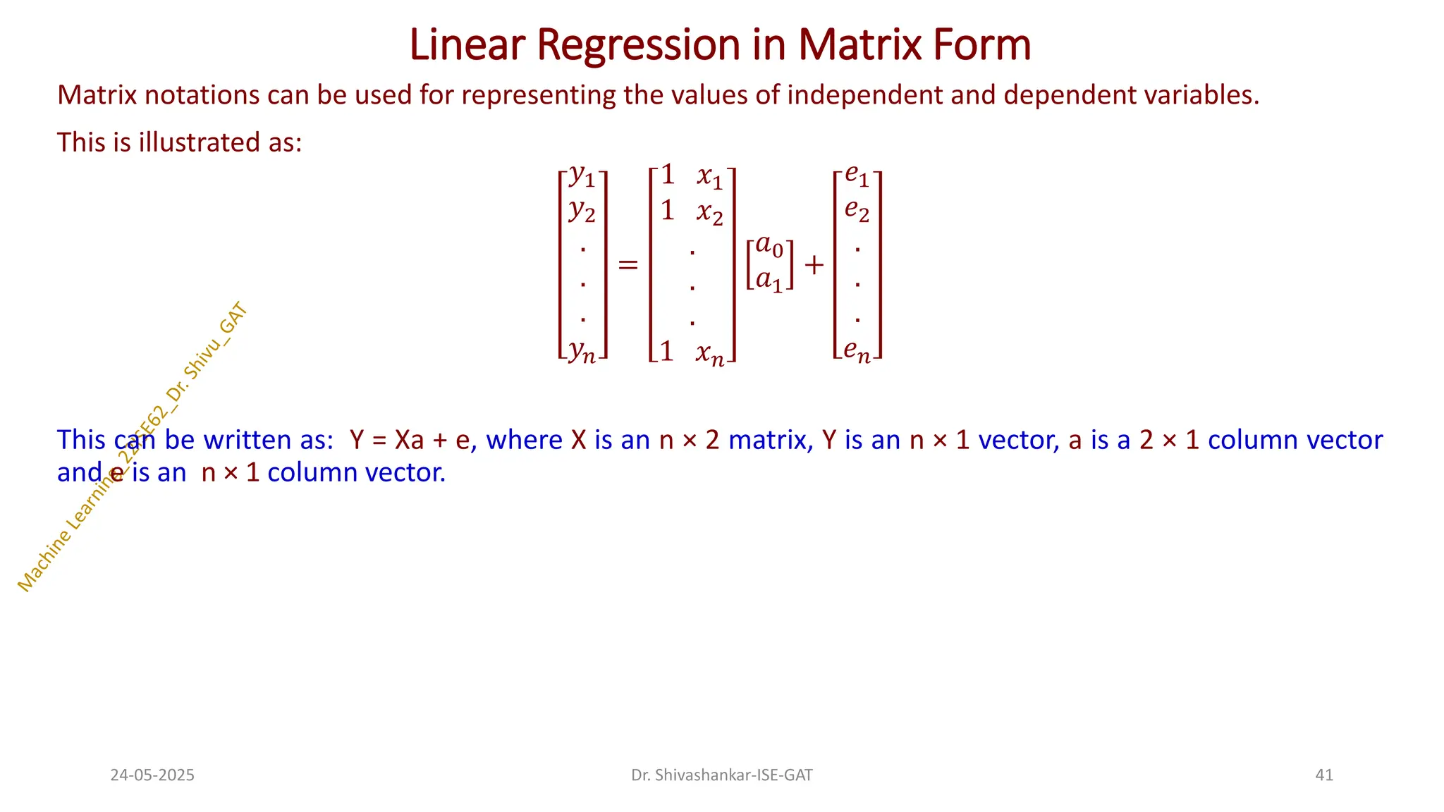 Linear Regression in Matrix Form
Matrix notations can be used for representing the values of independent and dependent variables.
This is illustrated as:
𝑦1
𝑦2
.
.
.
𝑦𝑛
=
1 𝑥1
1 𝑥2
.
.
.
1 𝑥𝑛
𝑎0
𝑎1
+
𝑒1
𝑒2
.
.
.
𝑒𝑛
This can be written as: Y = Xa + e, where X is an n × 2 matrix, Y is an n × 1 vector, a is a 2 × 1 column vector
and e is an n × 1 column vector.
24-05-2025 41
Dr. Shivashankar-ISE-GAT
 