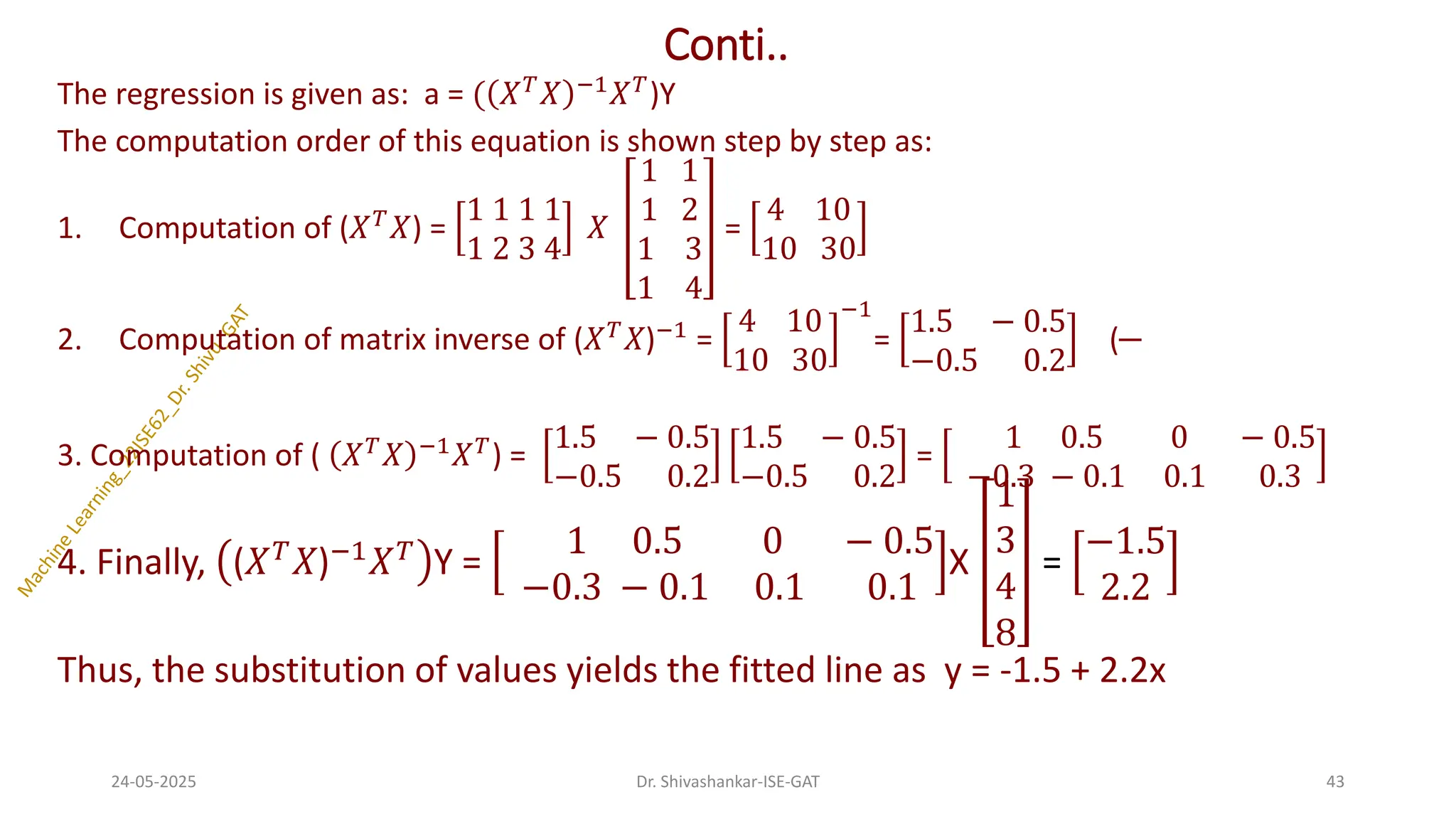 Conti..
The regression is given as: a = ( 𝑋𝑇
𝑋 −1
𝑋𝑇
)Y
The computation order of this equation is shown step by step as:
1. Computation of (𝑋𝑇
𝑋) =
1 1 1 1
1 2 3 4
𝑋
1 1
1 2
1 3
1 4
=
4 10
10 30
2. Computation of matrix inverse of (𝑋𝑇
𝑋)−1
=
4 10
10 30
−1
=
1.5 − 0.5
−0.5 0.2
(
3. Computation of ( 𝑋𝑇
𝑋 −1
𝑋𝑇
) =
1.5 − 0.5
−0.5 0.2
1.5 − 0.5
−0.5 0.2
=
1 0.5 0 − 0.5
−0.3 − 0.1 0.1 0.3
4. Finally, (𝑋𝑇
𝑋)−1
𝑋𝑇
Y =
1 0.5 0 − 0.5
−0.3 − 0.1 0.1 0.1
X
1
3
4
8
=
−1.5
2.2
Thus, the substitution of values yields the fitted line as y = -1.5 + 2.2x
24-05-2025 43
Dr. Shivashankar-ISE-GAT
 