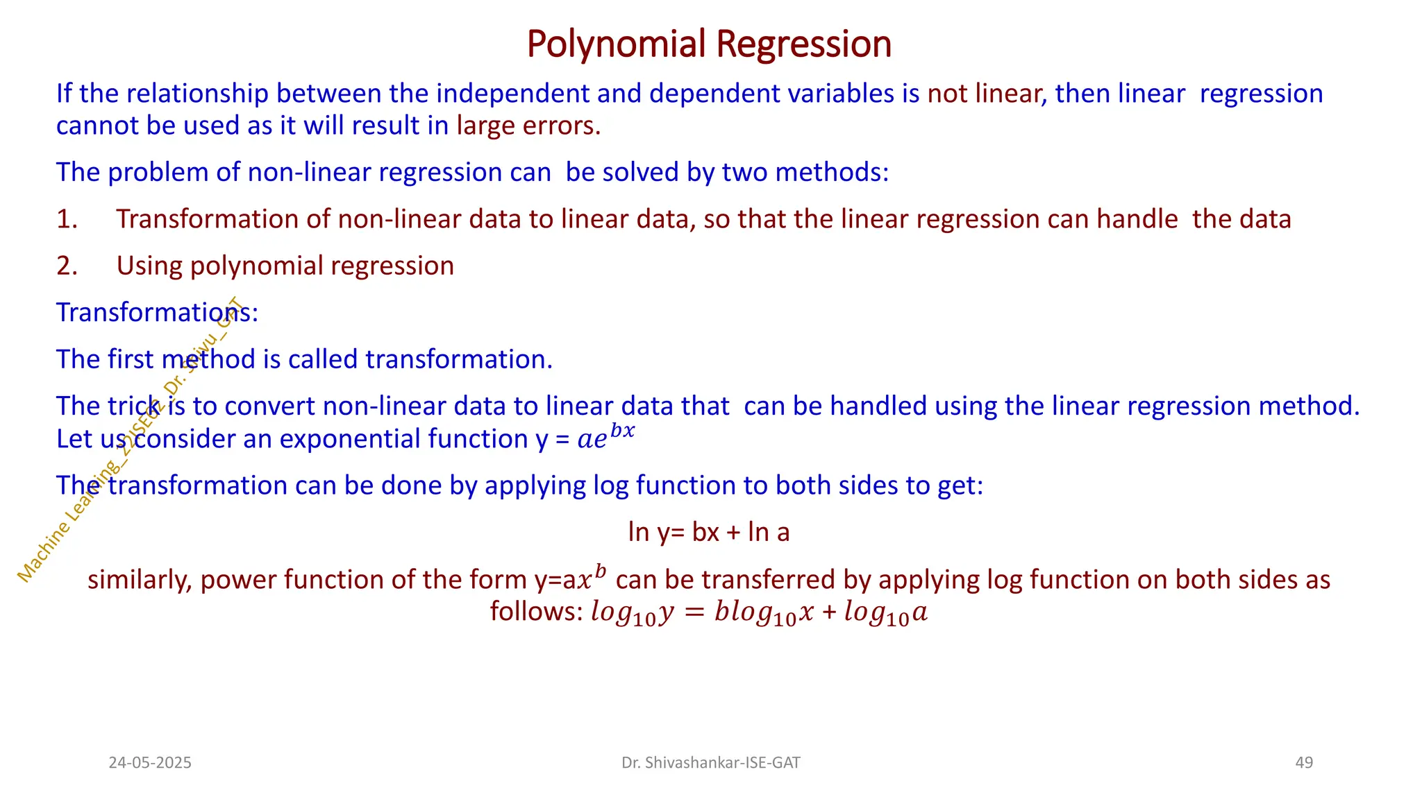 Polynomial Regression
If the relationship between the independent and dependent variables is not linear, then linear regression
cannot be used as it will result in large errors.
The problem of non-linear regression can be solved by two methods:
1. Transformation of non-linear data to linear data, so that the linear regression can handle the data
2. Using polynomial regression
Transformations:
The first method is called transformation.
The trick is to convert non-linear data to linear data that can be handled using the linear regression method.
Let us consider an exponential function y = 𝑎𝑒𝑏𝑥
The transformation can be done by applying log function to both sides to get:
ln y= bx + ln a
similarly, power function of the form y=a𝑥𝑏 can be transferred by applying log function on both sides as
follows: 𝑙𝑜𝑔10𝑦 = 𝑏𝑙𝑜𝑔10𝑥 + 𝑙𝑜𝑔10𝑎
24-05-2025 49
Dr. Shivashankar-ISE-GAT
 