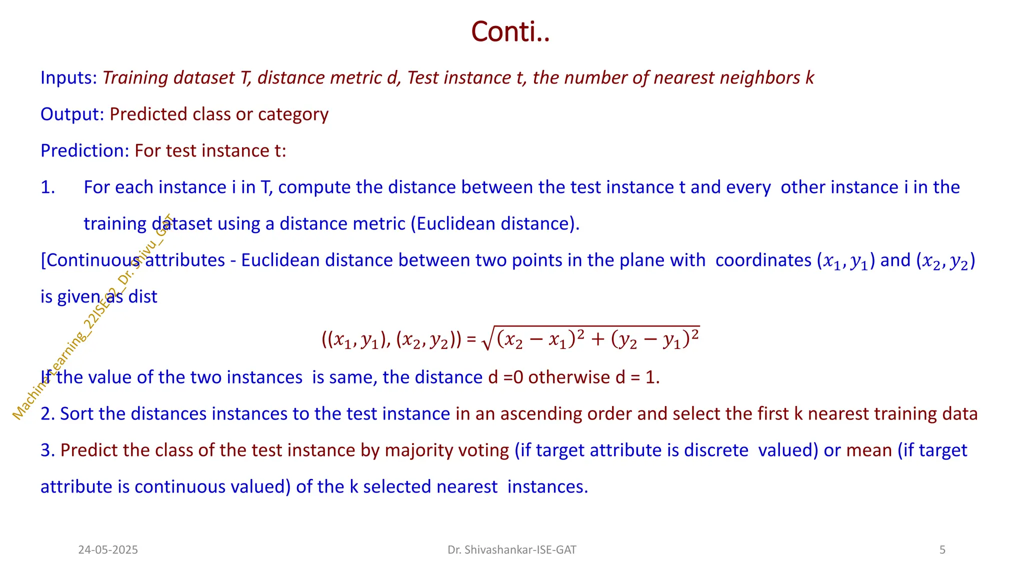 Conti..
Inputs: Training dataset T, distance metric d, Test instance t, the number of nearest neighbors k
Output: Predicted class or category
Prediction: For test instance t:
1. For each instance i in T, compute the distance between the test instance t and every other instance i in the
training dataset using a distance metric (Euclidean distance).
[Continuous attributes - Euclidean distance between two points in the plane with coordinates (𝑥1, 𝑦1) and (𝑥2, 𝑦2)
is given as dist
((𝑥1, 𝑦1), (𝑥2, 𝑦2)) = 𝑥2 − 𝑥1
2 + 𝑦2 − 𝑦1
2
If the value of the two instances is same, the distance d =0 otherwise d = 1.
2. Sort the distances instances to the test instance in an ascending order and select the first k nearest training data
3. Predict the class of the test instance by majority voting (if target attribute is discrete valued) or mean (if target
attribute is continuous valued) of the k selected nearest instances.
24-05-2025 5
Dr. Shivashankar-ISE-GAT
 