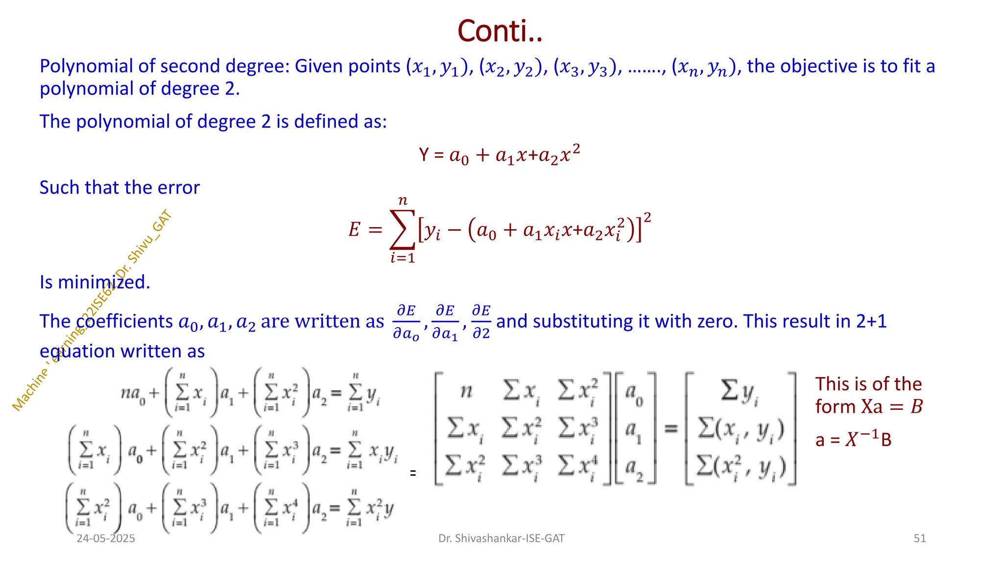 Conti..
Polynomial of second degree: Given points (𝑥1, 𝑦1), (𝑥2, 𝑦2), (𝑥3, 𝑦3), ……., (𝑥𝑛, 𝑦𝑛), the objective is to fit a
polynomial of degree 2.
The polynomial of degree 2 is defined as:
Y = 𝑎0 + 𝑎1𝑥+𝑎2𝑥2
Such that the error
𝐸 = ෍
𝑖=1
𝑛
𝑦𝑖 − 𝑎0 + 𝑎1𝑥𝑖𝑥+𝑎2𝑥𝑖
2 2
Is minimized.
The coefficients 𝑎0, 𝑎1, 𝑎2 are written as
𝜕𝐸
𝜕𝑎𝑜
,
𝜕𝐸
𝜕𝑎1
,
𝜕𝐸
𝜕2
and substituting it with zero. This result in 2+1
equation written as
This is of the
form Xa = 𝐵
a = 𝑋−1
B
=
24-05-2025 51
Dr. Shivashankar-ISE-GAT
 