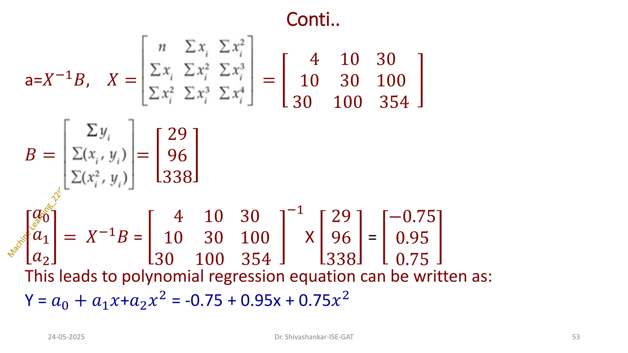 Conti..
a=𝑋−1𝐵, 𝑋 = =
4 10 30
10 30 100
30 100 354
𝐵 = =
29
96
338
𝑎0
𝑎1
𝑎2
= 𝑋−1𝐵 =
4 10 30
10 30 100
30 100 354
−1
X
29
96
338
=
−0.75
0.95
0.75
This leads to polynomial regression equation can be written as:
Y = 𝑎0 + 𝑎1𝑥+𝑎2𝑥2 = -0.75 + 0.95x + 0.75𝑥2
24-05-2025 53
Dr. Shivashankar-ISE-GAT
 