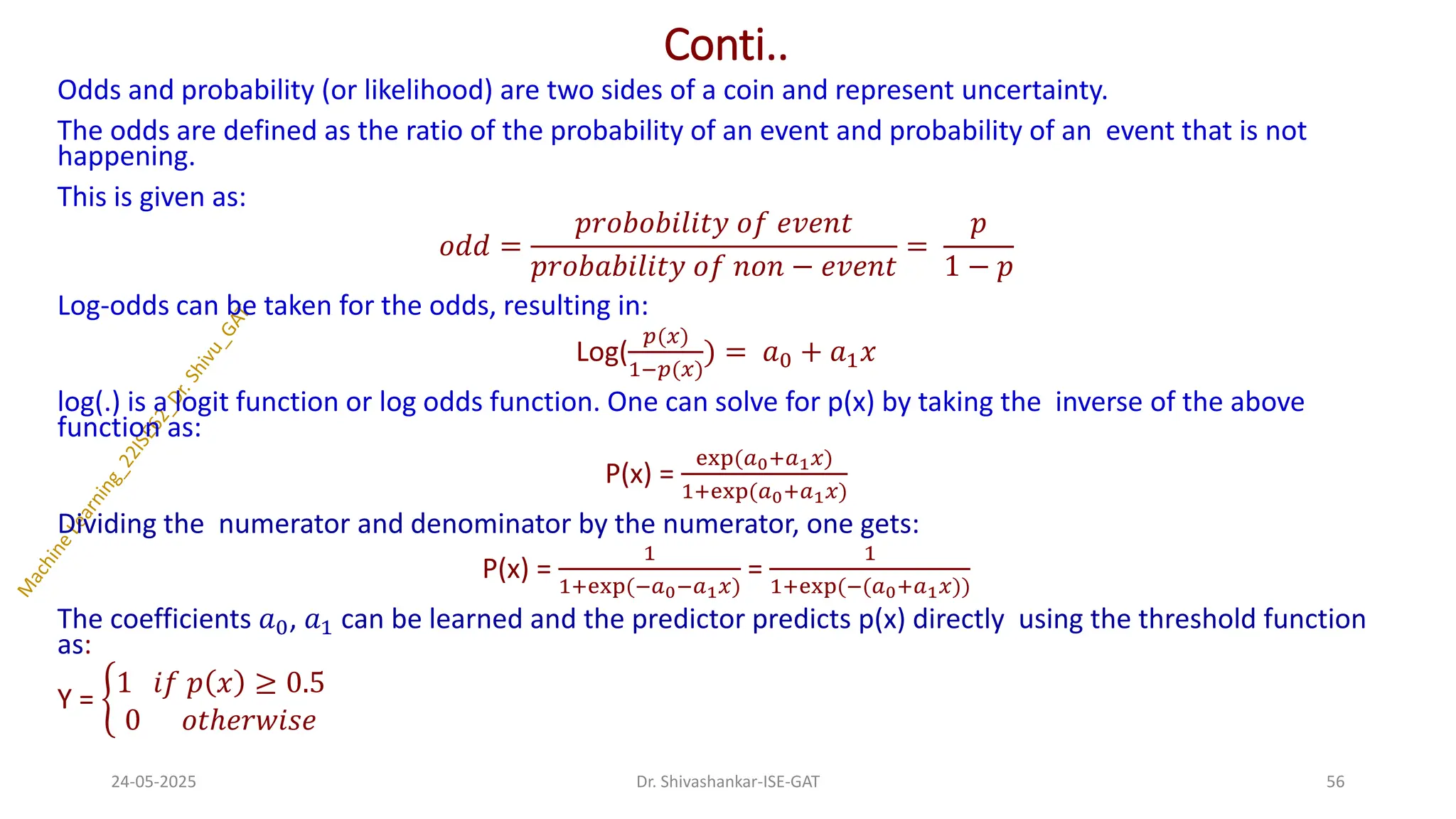 Conti..
Odds and probability (or likelihood) are two sides of a coin and represent uncertainty.
The odds are defined as the ratio of the probability of an event and probability of an event that is not
happening.
This is given as:
𝑜𝑑𝑑 =
𝑝𝑟𝑜𝑏𝑜𝑏𝑖𝑙𝑖𝑡𝑦 𝑜𝑓 𝑒𝑣𝑒𝑛𝑡
𝑝𝑟𝑜𝑏𝑎𝑏𝑖𝑙𝑖𝑡𝑦 𝑜𝑓 𝑛𝑜𝑛 − 𝑒𝑣𝑒𝑛𝑡
=
𝑝
1 − 𝑝
Log-odds can be taken for the odds, resulting in:
Log(
𝑝(𝑥)
1−𝑝(𝑥)
) = 𝑎0 + 𝑎1𝑥
log(.) is a logit function or log odds function. One can solve for p(x) by taking the inverse of the above
function as:
P(x) =
exp(𝑎0+𝑎1𝑥)
1+exp(𝑎0+𝑎1𝑥)
Dividing the numerator and denominator by the numerator, one gets:
P(x) =
1
1+exp(−𝑎0−𝑎1𝑥)
=
1
1+exp(−(𝑎0+𝑎1𝑥))
The coefficients 𝑎0, 𝑎1 can be learned and the predictor predicts p(x) directly using the threshold function
as:
Y = ቊ
1 𝑖𝑓 𝑝 𝑥 ≥ 0.5
0 𝑜𝑡ℎ𝑒𝑟𝑤𝑖𝑠𝑒
24-05-2025 56
Dr. Shivashankar-ISE-GAT
 