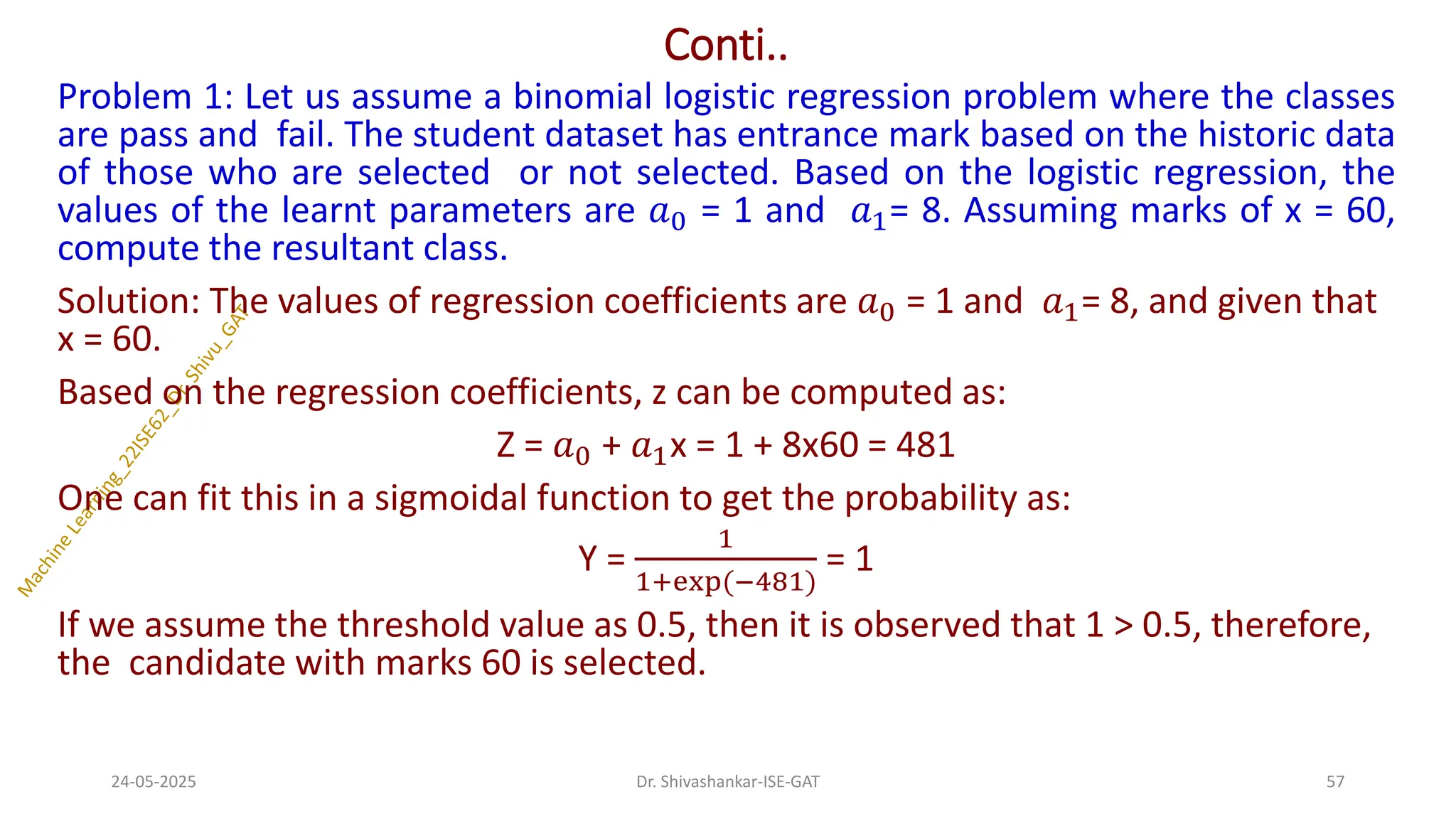 Conti..
Problem 1: Let us assume a binomial logistic regression problem where the classes
are pass and fail. The student dataset has entrance mark based on the historic data
of those who are selected or not selected. Based on the logistic regression, the
values of the learnt parameters are 𝑎0 = 1 and 𝑎1= 8. Assuming marks of x = 60,
compute the resultant class.
Solution: The values of regression coefficients are 𝑎0 = 1 and 𝑎1= 8, and given that
x = 60.
Based on the regression coefficients, z can be computed as:
Z = 𝑎0 + 𝑎1x = 1 + 8x60 = 481
One can fit this in a sigmoidal function to get the probability as:
Y =
1
1+exp(−481)
= 1
If we assume the threshold value as 0.5, then it is observed that 1 > 0.5, therefore,
the candidate with marks 60 is selected.
24-05-2025 57
Dr. Shivashankar-ISE-GAT
 