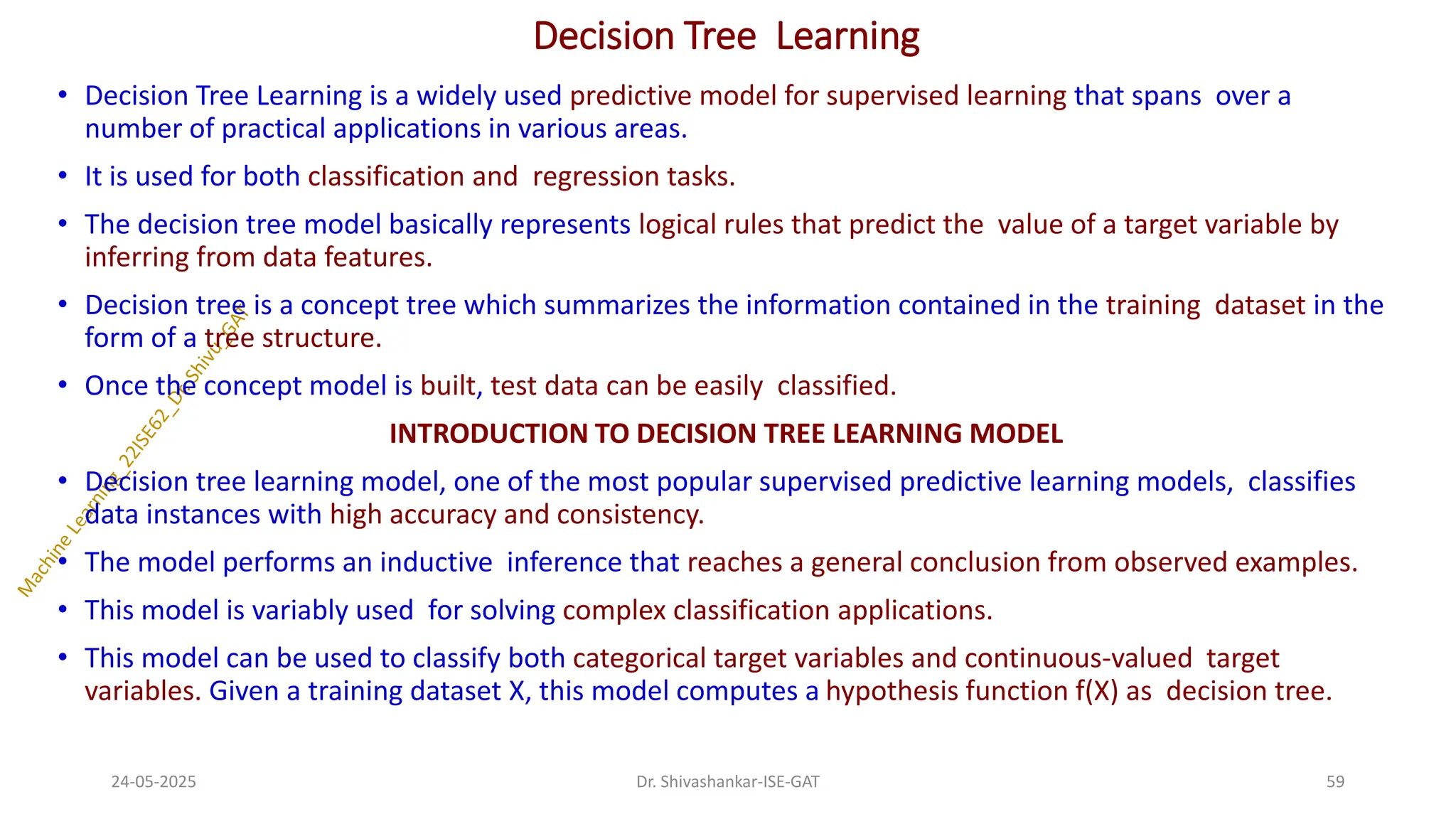 Decision Tree Learning
• Decision Tree Learning is a widely used predictive model for supervised learning that spans over a
number of practical applications in various areas.
• It is used for both classification and regression tasks.
• The decision tree model basically represents logical rules that predict the value of a target variable by
inferring from data features.
• Decision tree is a concept tree which summarizes the information contained in the training dataset in the
form of a tree structure.
• Once the concept model is built, test data can be easily classified.
INTRODUCTION TO DECISION TREE LEARNING MODEL
• Decision tree learning model, one of the most popular supervised predictive learning models, classifies
data instances with high accuracy and consistency.
• The model performs an inductive inference that reaches a general conclusion from observed examples.
• This model is variably used for solving complex classification applications.
• This model can be used to classify both categorical target variables and continuous-valued target
variables. Given a training dataset X, this model computes a hypothesis function f(X) as decision tree.
24-05-2025 59
Dr. Shivashankar-ISE-GAT
 