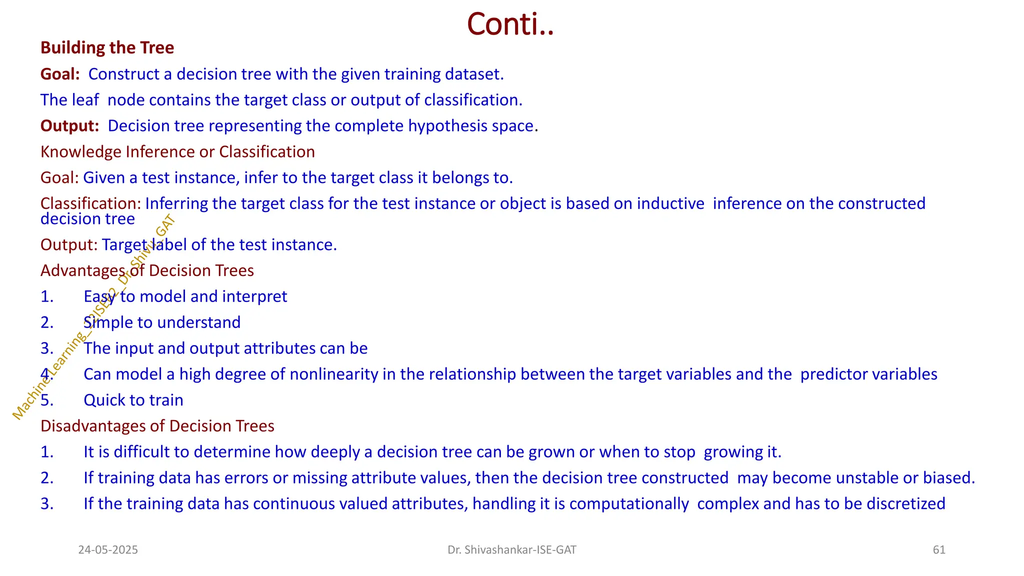 Conti..
Building the Tree
Goal: Construct a decision tree with the given training dataset.
The leaf node contains the target class or output of classification.
Output: Decision tree representing the complete hypothesis space.
Knowledge Inference or Classification
Goal: Given a test instance, infer to the target class it belongs to.
Classification: Inferring the target class for the test instance or object is based on inductive inference on the constructed
decision tree
Output: Target label of the test instance.
Advantages of Decision Trees
1. Easy to model and interpret
2. Simple to understand
3. The input and output attributes can be
4. Can model a high degree of nonlinearity in the relationship between the target variables and the predictor variables
5. Quick to train
Disadvantages of Decision Trees
1. It is difficult to determine how deeply a decision tree can be grown or when to stop growing it.
2. If training data has errors or missing attribute values, then the decision tree constructed may become unstable or biased.
3. If the training data has continuous valued attributes, handling it is computationally complex and has to be discretized
24-05-2025 61
Dr. Shivashankar-ISE-GAT
 