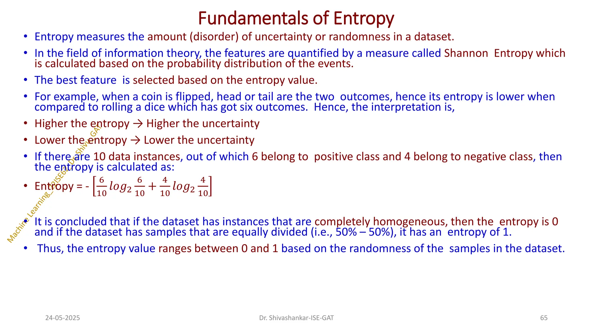 Fundamentals of Entropy
• Entropy measures the amount (disorder) of uncertainty or randomness in a dataset.
• In the field of information theory, the features are quantified by a measure called Shannon Entropy which
is calculated based on the probability distribution of the events.
• The best feature is selected based on the entropy value.
• For example, when a coin is flipped, head or tail are the two outcomes, hence its entropy is lower when
compared to rolling a dice which has got six outcomes. Hence, the interpretation is,
• Higher the entropy → Higher the uncertainty
• Lower the entropy → Lower the uncertainty
• If there are 10 data instances, out of which 6 belong to positive class and 4 belong to negative class, then
the entropy is calculated as:
• Entropy = -
6
10
𝑙𝑜𝑔2
6
10
+
4
10
𝑙𝑜𝑔2
4
10
• It is concluded that if the dataset has instances that are completely homogeneous, then the entropy is 0
and if the dataset has samples that are equally divided (i.e., 50% – 50%), it has an entropy of 1.
• Thus, the entropy value ranges between 0 and 1 based on the randomness of the samples in the dataset.
24-05-2025 65
Dr. Shivashankar-ISE-GAT
 