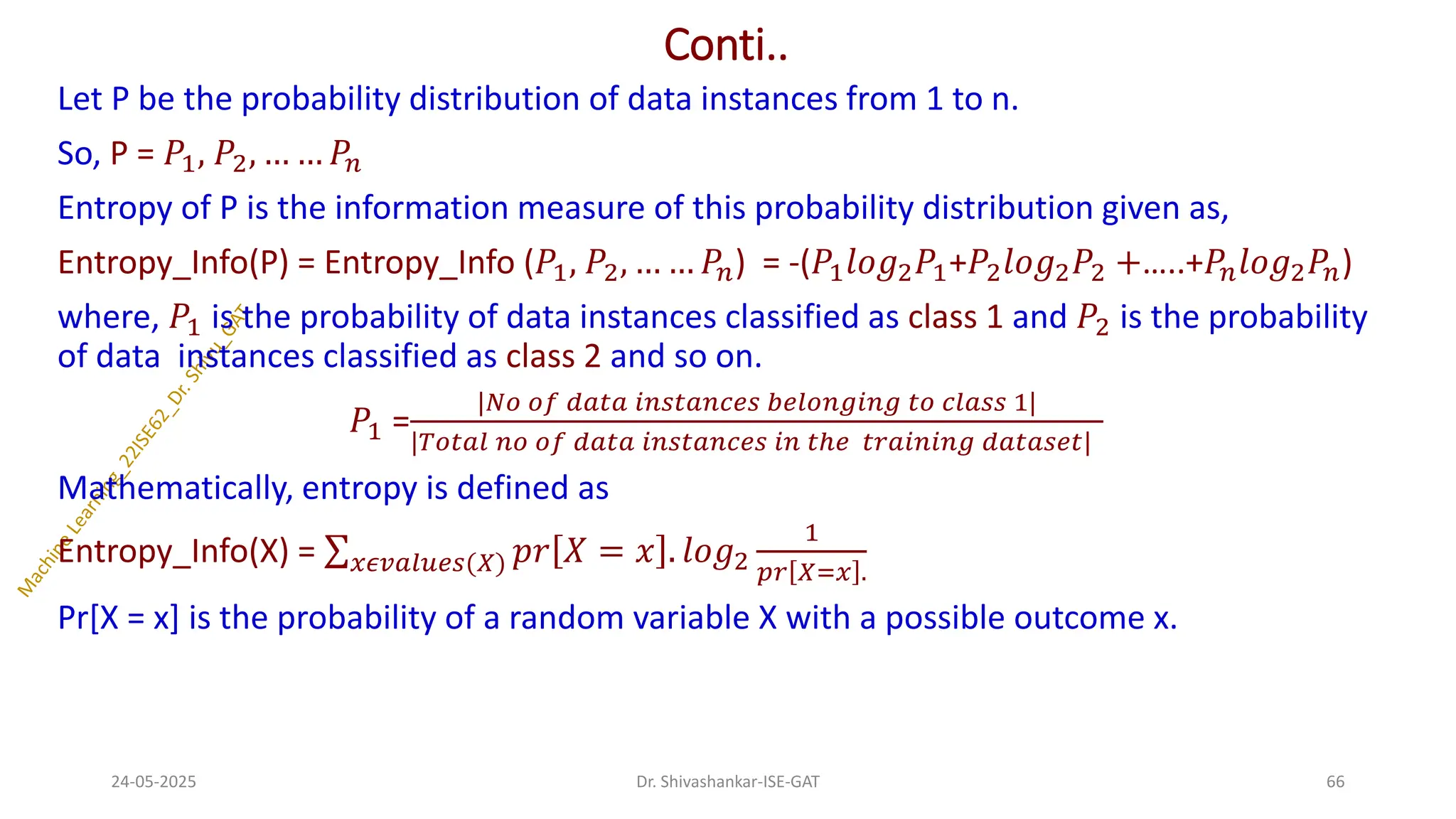 Conti..
Let P be the probability distribution of data instances from 1 to n.
So, P = 𝑃1, 𝑃2, … … 𝑃𝑛
Entropy of P is the information measure of this probability distribution given as,
Entropy_Info(P) = Entropy_Info (𝑃1, 𝑃2, … … 𝑃𝑛) = -(𝑃1𝑙𝑜𝑔2𝑃1+𝑃2𝑙𝑜𝑔2𝑃2 +…..+𝑃𝑛𝑙𝑜𝑔2𝑃𝑛)
where, 𝑃1 is the probability of data instances classified as class 1 and 𝑃2 is the probability
of data instances classified as class 2 and so on.
𝑃1 =
|𝑁𝑜 𝑜𝑓 𝑑𝑎𝑡𝑎 𝑖𝑛𝑠𝑡𝑎𝑛𝑐𝑒𝑠 𝑏𝑒𝑙𝑜𝑛𝑔𝑖𝑛𝑔 𝑡𝑜 𝑐𝑙𝑎𝑠𝑠 1|
|𝑇𝑜𝑡𝑎𝑙 𝑛𝑜 𝑜𝑓 𝑑𝑎𝑡𝑎 𝑖𝑛𝑠𝑡𝑎𝑛𝑐𝑒𝑠 𝑖𝑛 𝑡ℎ𝑒 𝑡𝑟𝑎𝑖𝑛𝑖𝑛𝑔 𝑑𝑎𝑡𝑎𝑠𝑒𝑡|
Mathematically, entropy is defined as
Entropy_Info(X) = σ𝑥𝜖𝑣𝑎𝑙𝑢𝑒𝑠(𝑋) 𝑝𝑟 𝑋 = 𝑥 . 𝑙𝑜𝑔2
1
𝑝𝑟 𝑋=𝑥 .
Pr[X = x] is the probability of a random variable X with a possible outcome x.
24-05-2025 66
Dr. Shivashankar-ISE-GAT
 