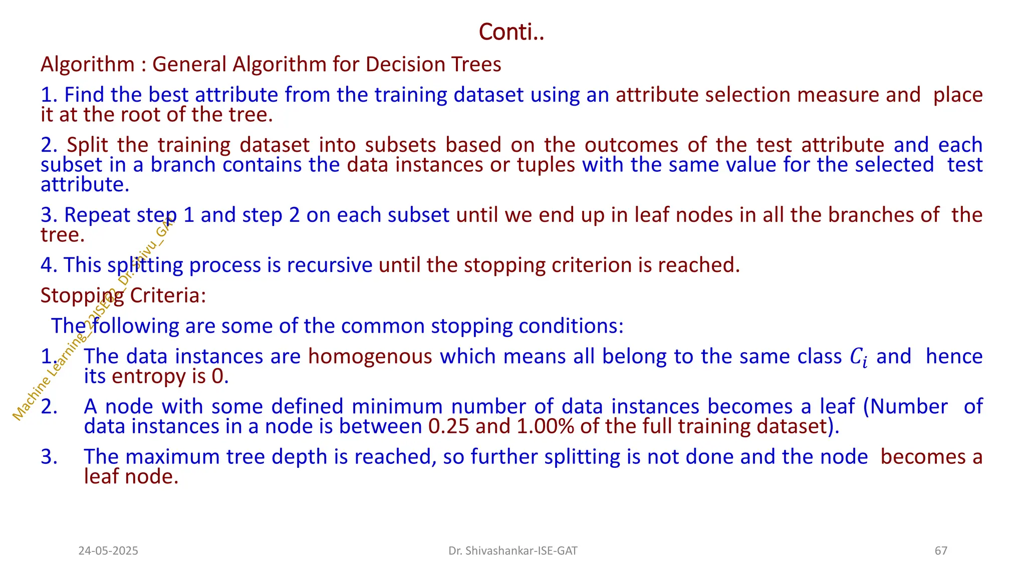Conti..
Algorithm : General Algorithm for Decision Trees
1. Find the best attribute from the training dataset using an attribute selection measure and place
it at the root of the tree.
2. Split the training dataset into subsets based on the outcomes of the test attribute and each
subset in a branch contains the data instances or tuples with the same value for the selected test
attribute.
3. Repeat step 1 and step 2 on each subset until we end up in leaf nodes in all the branches of the
tree.
4. This splitting process is recursive until the stopping criterion is reached.
Stopping Criteria:
The following are some of the common stopping conditions:
1. The data instances are homogenous which means all belong to the same class 𝐶𝑖 and hence
its entropy is 0.
2. A node with some defined minimum number of data instances becomes a leaf (Number of
data instances in a node is between 0.25 and 1.00% of the full training dataset).
3. The maximum tree depth is reached, so further splitting is not done and the node becomes a
leaf node.
24-05-2025 67
Dr. Shivashankar-ISE-GAT
 