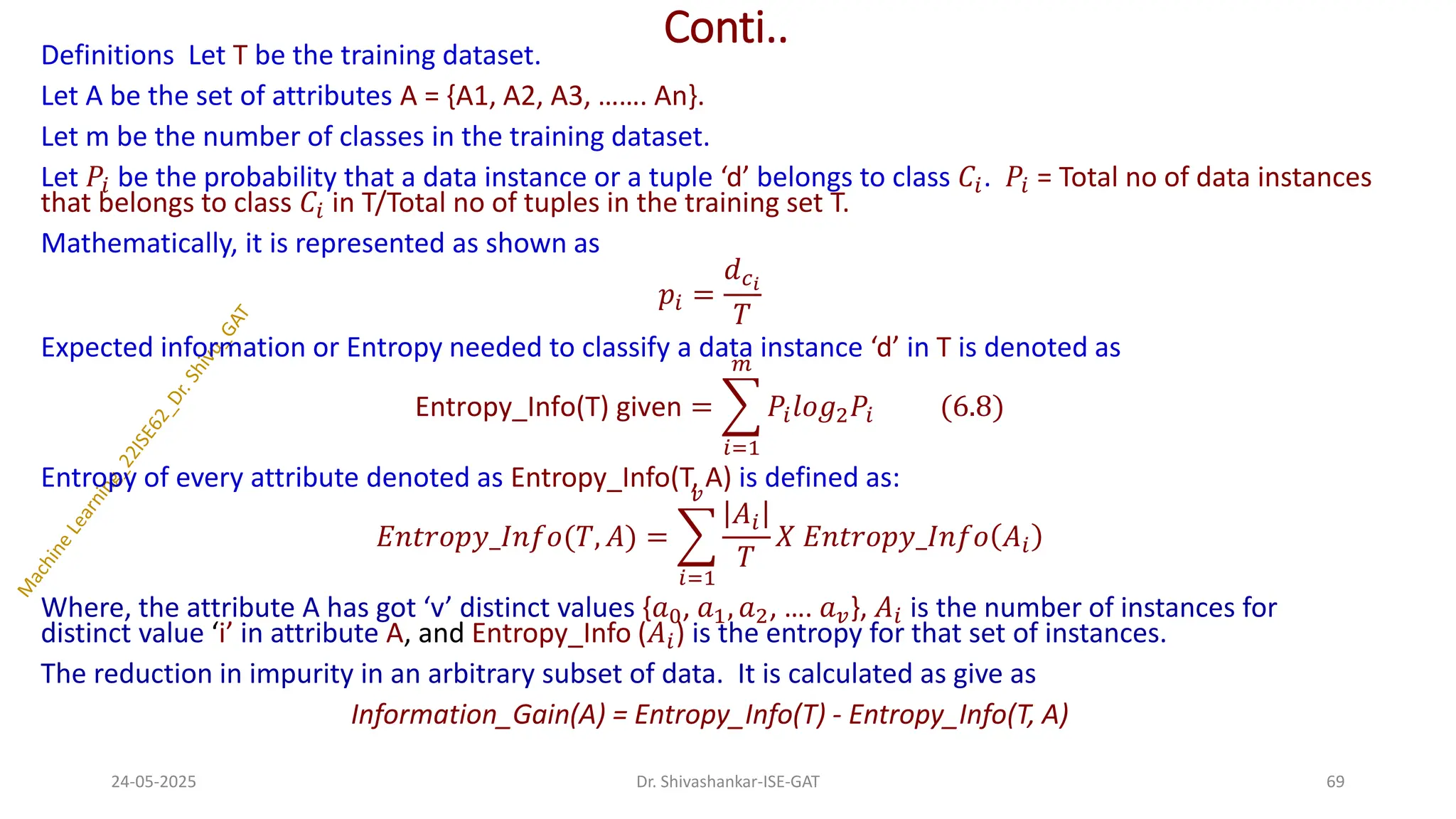 Conti..
Definitions Let T be the training dataset.
Let A be the set of attributes A = {A1, A2, A3, ……. An}.
Let m be the number of classes in the training dataset.
Let 𝑃𝑖 be the probability that a data instance or a tuple ‘d’ belongs to class 𝐶𝑖. 𝑃𝑖 = Total no of data instances
that belongs to class 𝐶𝑖 in T/Total no of tuples in the training set T.
Mathematically, it is represented as shown as
𝑝𝑖 =
𝑑𝑐𝑖
𝑇
Expected information or Entropy needed to classify a data instance ‘d’ in T is denoted as
Entropy_Info(T) given = ෍
𝑖=1
𝑚
𝑃𝑖𝑙𝑜𝑔2𝑃𝑖 (6.8)
Entropy of every attribute denoted as Entropy_Info(T, A) is defined as:
𝐸𝑛𝑡𝑟𝑜𝑝𝑦_𝐼𝑛𝑓𝑜(𝑇, 𝐴) = ෍
𝑖=1
𝑣
𝐴𝑖
𝑇
𝑋 𝐸𝑛𝑡𝑟𝑜𝑝𝑦_𝐼𝑛𝑓𝑜 𝐴𝑖
Where, the attribute A has got ‘v’ distinct values {𝑎0, 𝑎1, 𝑎2, …. 𝑎𝑣}, 𝐴𝑖 is the number of instances for
distinct value ‘i’ in attribute A, and Entropy_Info (𝐴𝑖) is the entropy for that set of instances.
The reduction in impurity in an arbitrary subset of data. It is calculated as give as
Information_Gain(A) = Entropy_Info(T) - Entropy_Info(T, A)
24-05-2025 69
Dr. Shivashankar-ISE-GAT
 