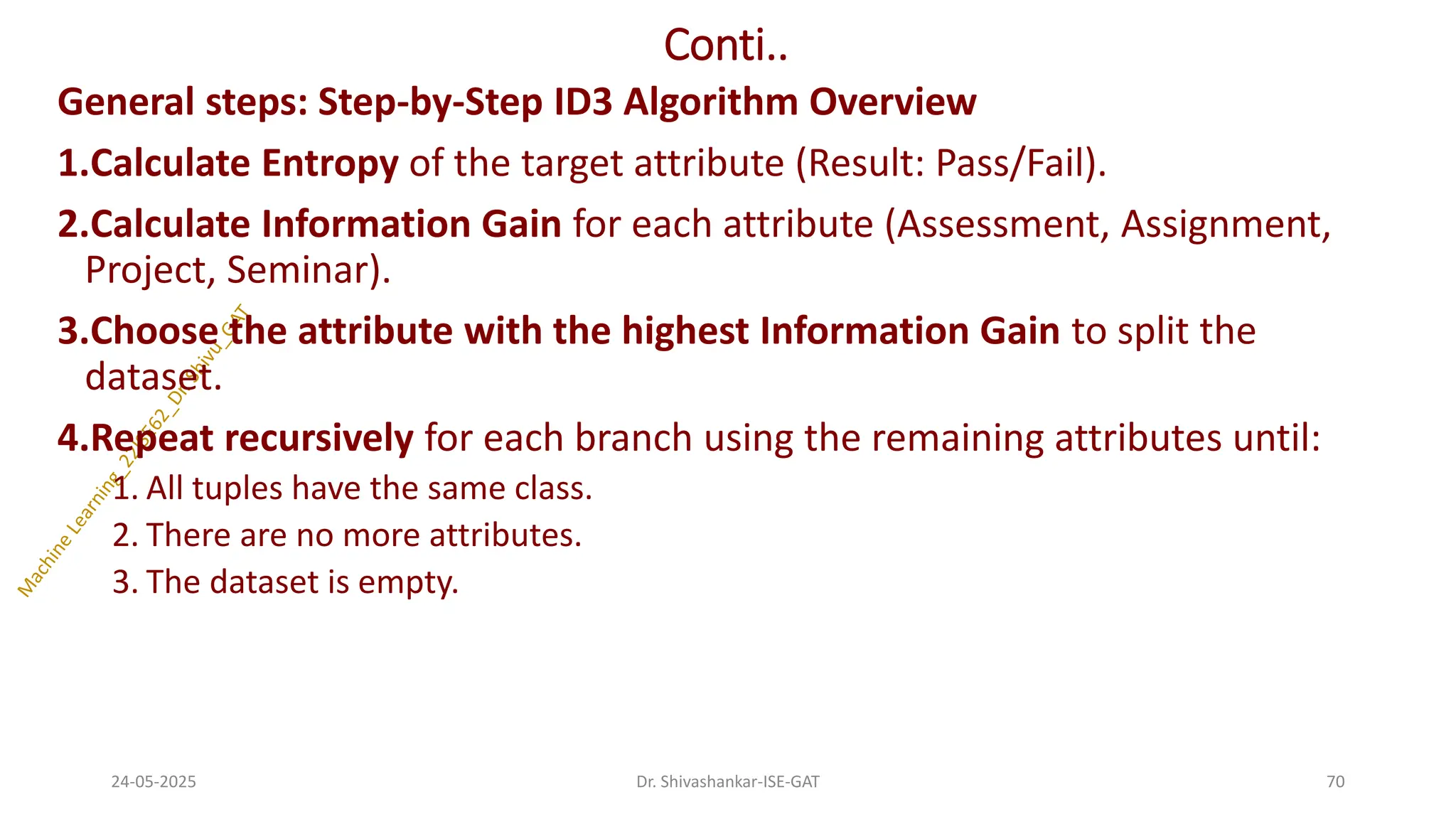 Conti..
General steps: Step-by-Step ID3 Algorithm Overview
1.Calculate Entropy of the target attribute (Result: Pass/Fail).
2.Calculate Information Gain for each attribute (Assessment, Assignment,
Project, Seminar).
3.Choose the attribute with the highest Information Gain to split the
dataset.
4.Repeat recursively for each branch using the remaining attributes until:
1. All tuples have the same class.
2. There are no more attributes.
3. The dataset is empty.
24-05-2025 70
Dr. Shivashankar-ISE-GAT
 