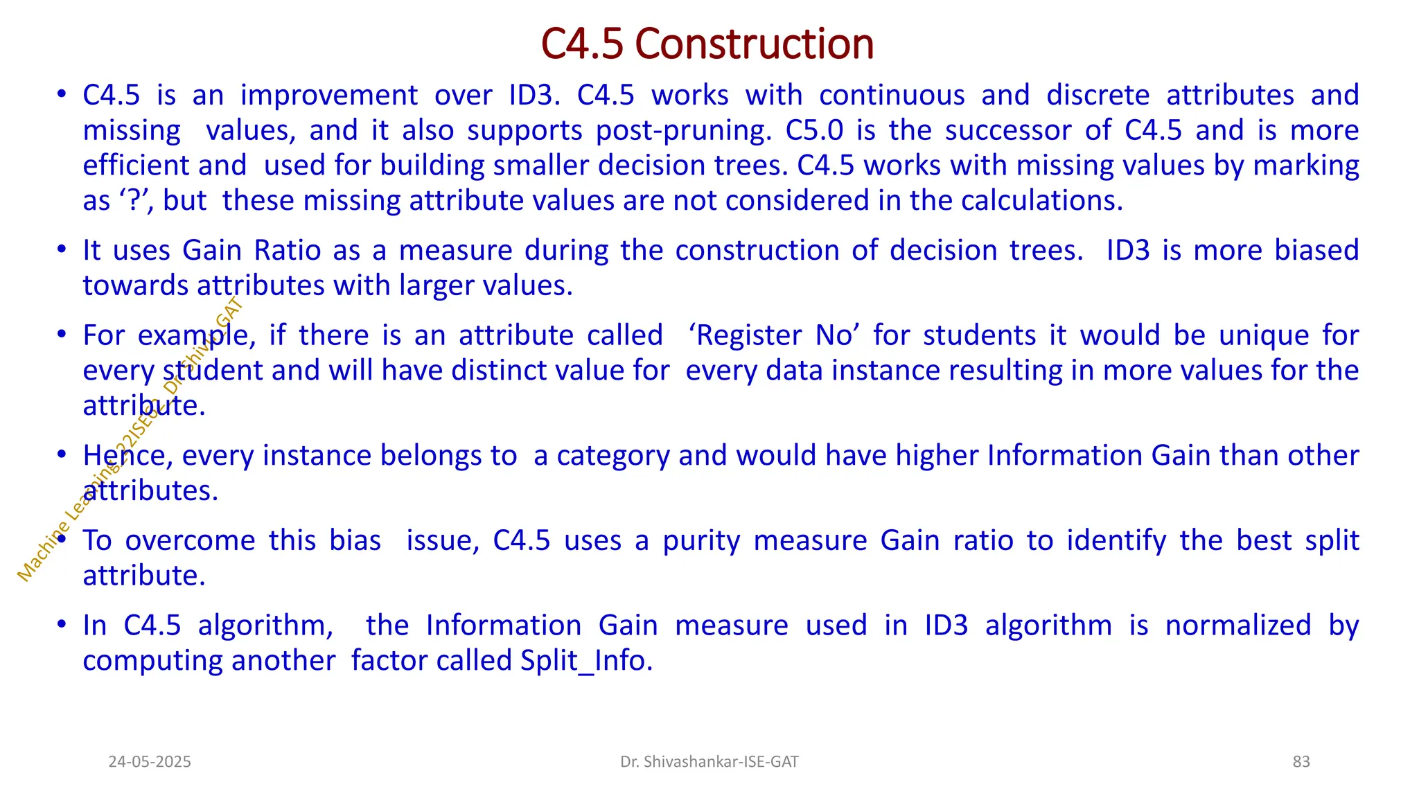 C4.5 Construction
• C4.5 is an improvement over ID3. C4.5 works with continuous and discrete attributes and
missing values, and it also supports post-pruning. C5.0 is the successor of C4.5 and is more
efficient and used for building smaller decision trees. C4.5 works with missing values by marking
as ‘?’, but these missing attribute values are not considered in the calculations.
• It uses Gain Ratio as a measure during the construction of decision trees. ID3 is more biased
towards attributes with larger values.
• For example, if there is an attribute called ‘Register No’ for students it would be unique for
every student and will have distinct value for every data instance resulting in more values for the
attribute.
• Hence, every instance belongs to a category and would have higher Information Gain than other
attributes.
• To overcome this bias issue, C4.5 uses a purity measure Gain ratio to identify the best split
attribute.
• In C4.5 algorithm, the Information Gain measure used in ID3 algorithm is normalized by
computing another factor called Split_Info.
24-05-2025 83
Dr. Shivashankar-ISE-GAT
 