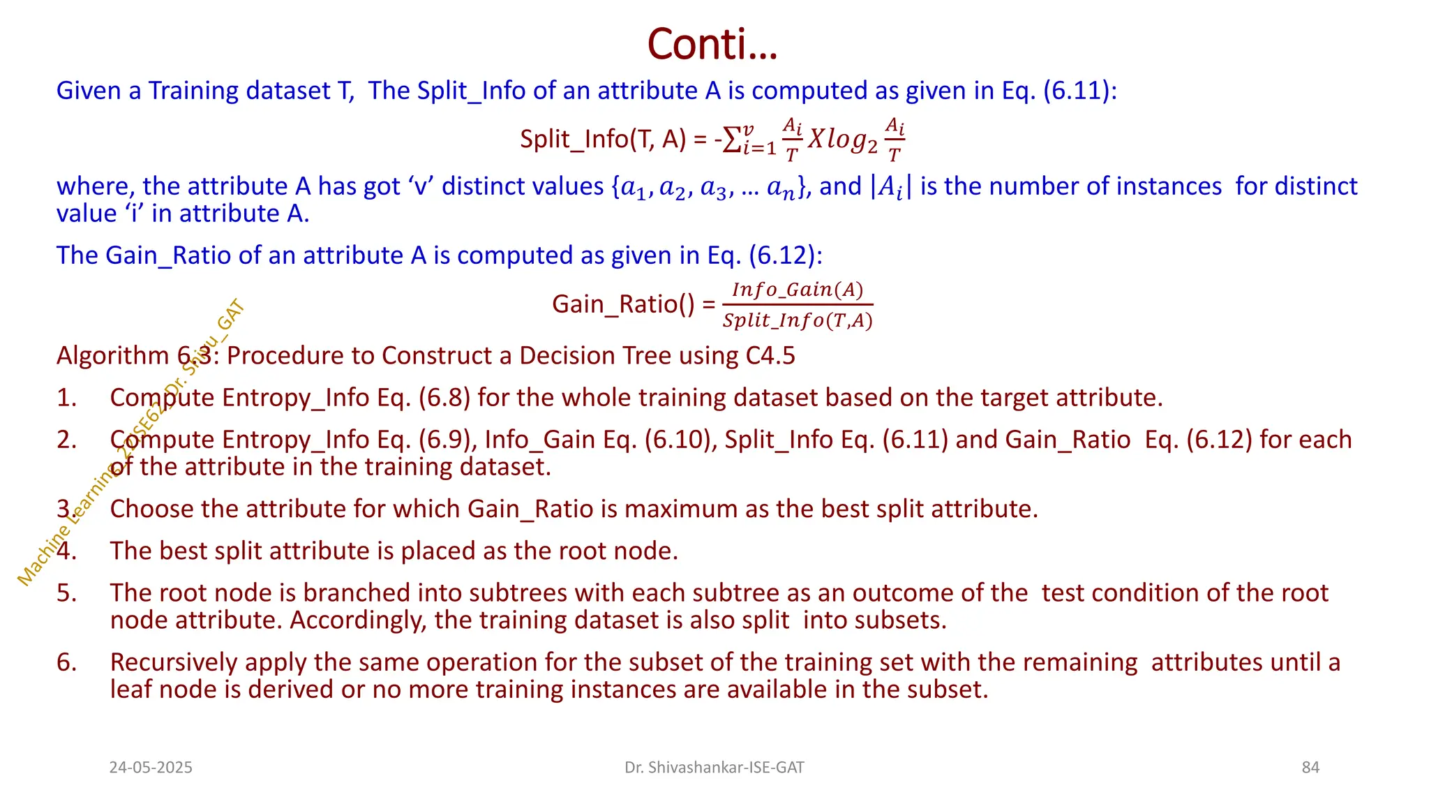 Conti…
Given a Training dataset T, The Split_Info of an attribute A is computed as given in Eq. (6.11):
Split_Info(T, A) = -σ𝑖=1
𝑣 𝐴𝑖
𝑇
𝑋𝑙𝑜𝑔2
𝐴𝑖
𝑇
where, the attribute A has got ‘v’ distinct values {𝑎1, 𝑎2, 𝑎3, … 𝑎𝑛}, and 𝐴𝑖 is the number of instances for distinct
value ‘i’ in attribute A.
The Gain_Ratio of an attribute A is computed as given in Eq. (6.12):
Gain_Ratio() =
𝐼𝑛𝑓𝑜_𝐺𝑎𝑖𝑛(𝐴)
𝑆𝑝𝑙𝑖𝑡_𝐼𝑛𝑓𝑜(𝑇,𝐴)
Algorithm 6.3: Procedure to Construct a Decision Tree using C4.5
1. Compute Entropy_Info Eq. (6.8) for the whole training dataset based on the target attribute.
2. Compute Entropy_Info Eq. (6.9), Info_Gain Eq. (6.10), Split_Info Eq. (6.11) and Gain_Ratio Eq. (6.12) for each
of the attribute in the training dataset.
3. Choose the attribute for which Gain_Ratio is maximum as the best split attribute.
4. The best split attribute is placed as the root node.
5. The root node is branched into subtrees with each subtree as an outcome of the test condition of the root
node attribute. Accordingly, the training dataset is also split into subsets.
6. Recursively apply the same operation for the subset of the training set with the remaining attributes until a
leaf node is derived or no more training instances are available in the subset.
24-05-2025 84
Dr. Shivashankar-ISE-GAT
 