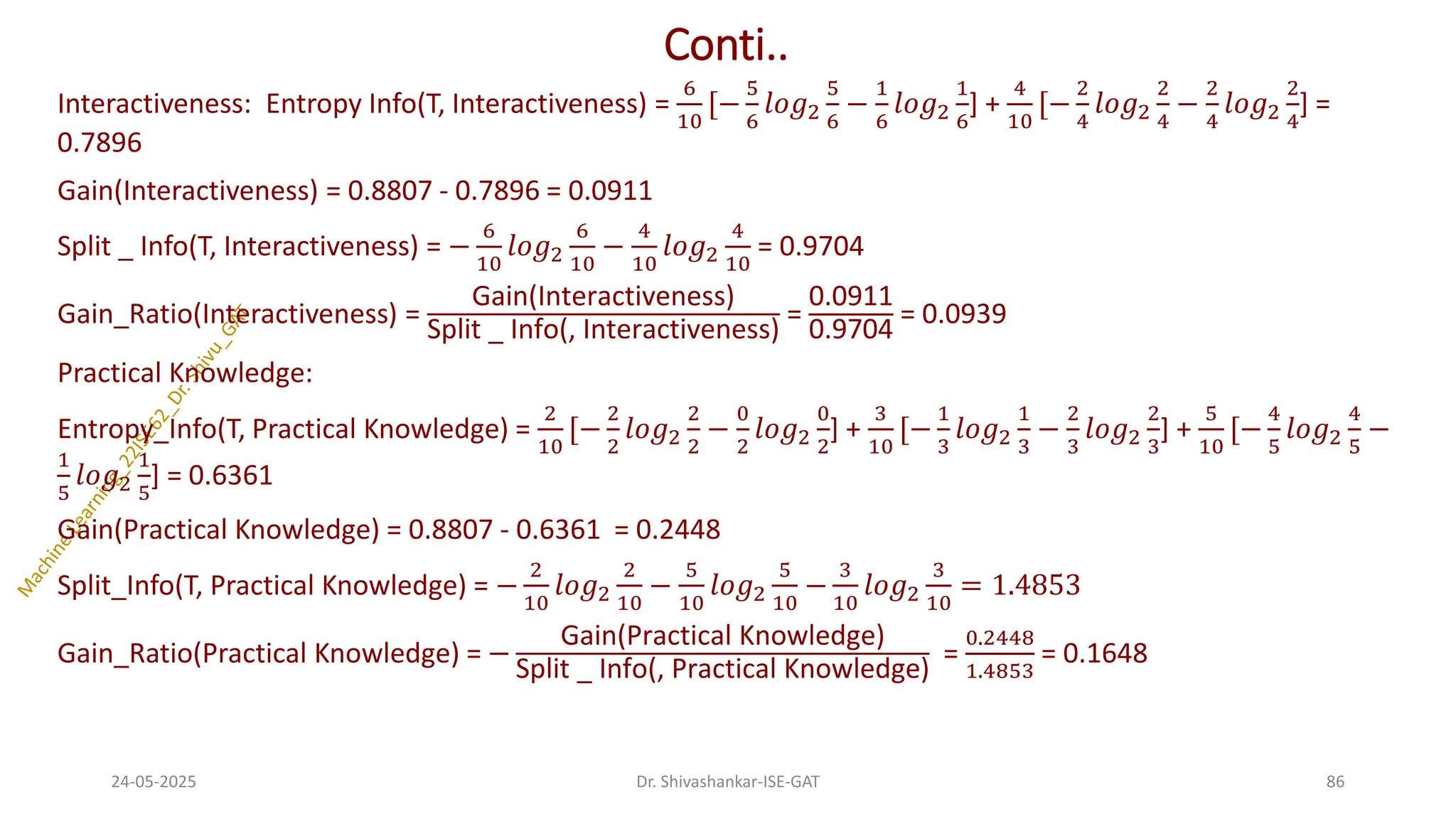 Conti..
Interactiveness: Entropy Info(T, Interactiveness) =
6
10
[−
5
6
𝑙𝑜𝑔2
5
6
−
1
6
𝑙𝑜𝑔2
1
6
] +
4
10
[−
2
4
𝑙𝑜𝑔2
2
4
−
2
4
𝑙𝑜𝑔2
2
4
] =
0.7896
Gain(Interactiveness) = 0.8807 - 0.7896 = 0.0911
Split _ Info(T, Interactiveness) = −
6
10
𝑙𝑜𝑔2
6
10
−
4
10
𝑙𝑜𝑔2
4
10
= 0.9704
Gain_Ratio(Interactiveness) =
Gain(Interactiveness)
Split _ Info(, Interactiveness)
=
0.0911
0.9704
= 0.0939
Practical Knowledge:
Entropy_Info(T, Practical Knowledge) =
2
10
[−
2
2
𝑙𝑜𝑔2
2
2
−
0
2
𝑙𝑜𝑔2
0
2
] +
3
10
[−
1
3
𝑙𝑜𝑔2
1
3
−
2
3
𝑙𝑜𝑔2
2
3
] +
5
10
[−
4
5
𝑙𝑜𝑔2
4
5
−
1
5
𝑙𝑜𝑔2
1
5
] = 0.6361
Gain(Practical Knowledge) = 0.8807 - 0.6361 = 0.2448
Split_Info(T, Practical Knowledge) = −
2
10
𝑙𝑜𝑔2
2
10
−
5
10
𝑙𝑜𝑔2
5
10
−
3
10
𝑙𝑜𝑔2
3
10
= 1.4853
Gain_Ratio(Practical Knowledge) = −
Gain(Practical Knowledge)
Split _ Info(, Practical Knowledge)
=
0.2448
1.4853
= 0.1648
24-05-2025 86
Dr. Shivashankar-ISE-GAT
 
