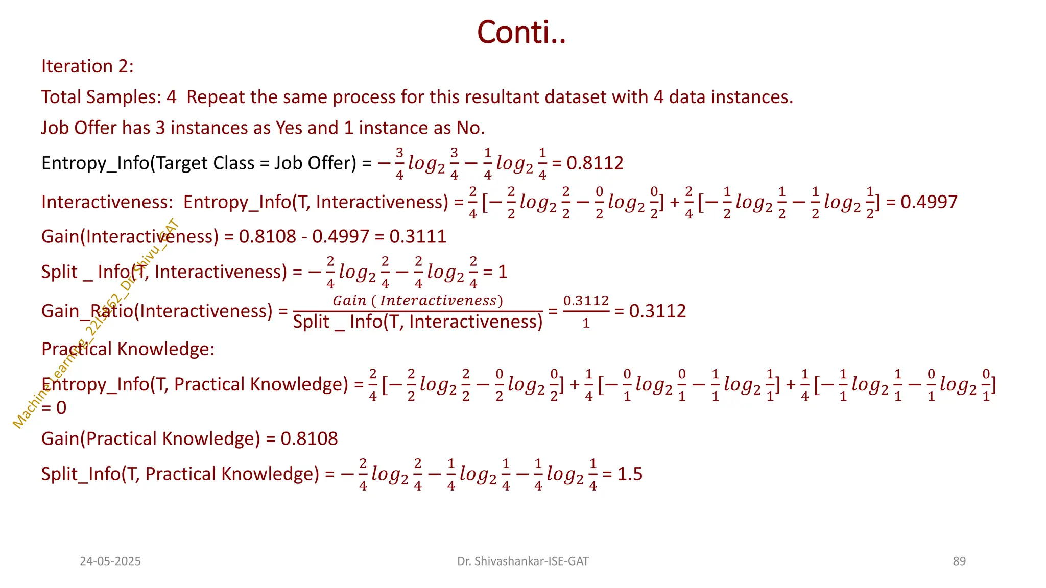 Conti..
Iteration 2:
Total Samples: 4 Repeat the same process for this resultant dataset with 4 data instances.
Job Offer has 3 instances as Yes and 1 instance as No.
Entropy_Info(Target Class = Job Offer) = −
3
4
𝑙𝑜𝑔2
3
4
−
1
4
𝑙𝑜𝑔2
1
4
= 0.8112
Interactiveness: Entropy_Info(T, Interactiveness) =
2
4
[−
2
2
𝑙𝑜𝑔2
2
2
−
0
2
𝑙𝑜𝑔2
0
2
] +
2
4
[−
1
2
𝑙𝑜𝑔2
1
2
−
1
2
𝑙𝑜𝑔2
1
2
] = 0.4997
Gain(Interactiveness) = 0.8108 - 0.4997 = 0.3111
Split _ Info(T, Interactiveness) = −
2
4
𝑙𝑜𝑔2
2
4
−
2
4
𝑙𝑜𝑔2
2
4
= 1
Gain_Ratio(Interactiveness) =
𝐺𝑎𝑖𝑛 ( 𝐼𝑛𝑡𝑒𝑟𝑎𝑐𝑡𝑖𝑣𝑒𝑛𝑒𝑠𝑠)
Split _ Info(T, Interactiveness)
=
0.3112
1
= 0.3112
Practical Knowledge:
Entropy_Info(T, Practical Knowledge) =
2
4
[−
2
2
𝑙𝑜𝑔2
2
2
−
0
2
𝑙𝑜𝑔2
0
2
] +
1
4
[−
0
1
𝑙𝑜𝑔2
0
1
−
1
1
𝑙𝑜𝑔2
1
1
] +
1
4
[−
1
1
𝑙𝑜𝑔2
1
1
−
0
1
𝑙𝑜𝑔2
0
1
]
= 0
Gain(Practical Knowledge) = 0.8108
Split_Info(T, Practical Knowledge) = −
2
4
𝑙𝑜𝑔2
2
4
−
1
4
𝑙𝑜𝑔2
1
4
−
1
4
𝑙𝑜𝑔2
1
4
= 1.5
24-05-2025 89
Dr. Shivashankar-ISE-GAT
 